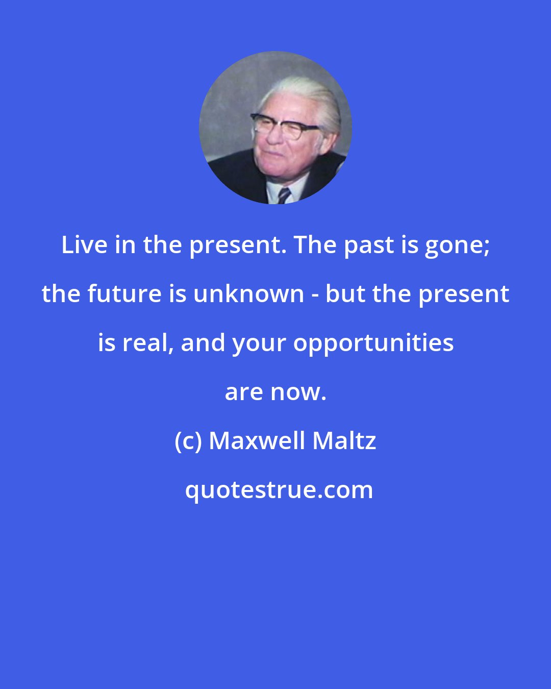 Maxwell Maltz: Live in the present. The past is gone; the future is unknown - but the present is real, and your opportunities are now.