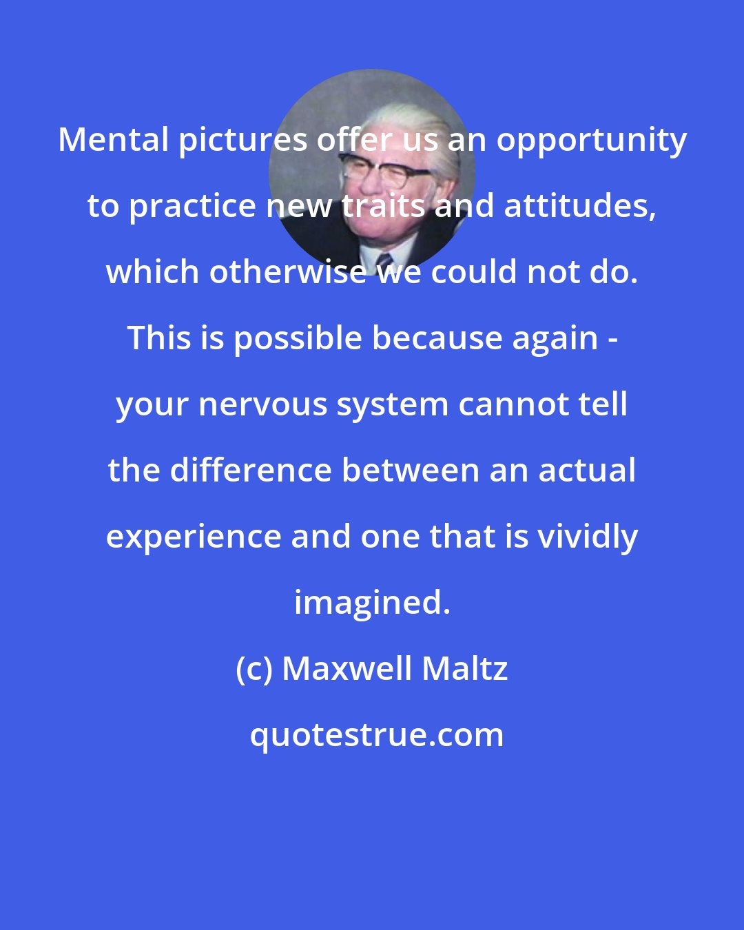 Maxwell Maltz: Mental pictures offer us an opportunity to practice new traits and attitudes, which otherwise we could not do. This is possible because again - your nervous system cannot tell the difference between an actual experience and one that is vividly imagined.