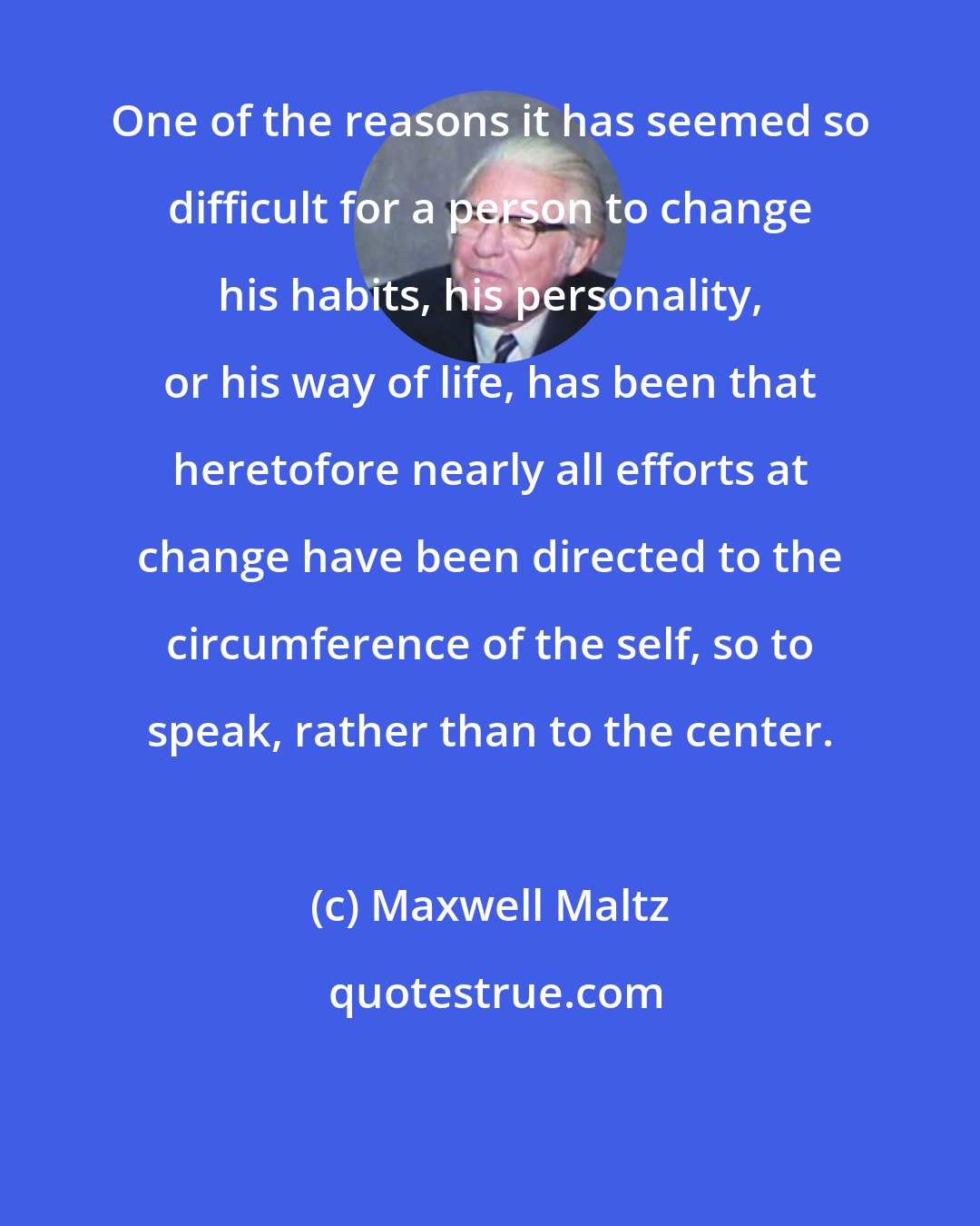 Maxwell Maltz: One of the reasons it has seemed so difficult for a person to change his habits, his personality, or his way of life, has been that heretofore nearly all efforts at change have been directed to the circumference of the self, so to speak, rather than to the center.