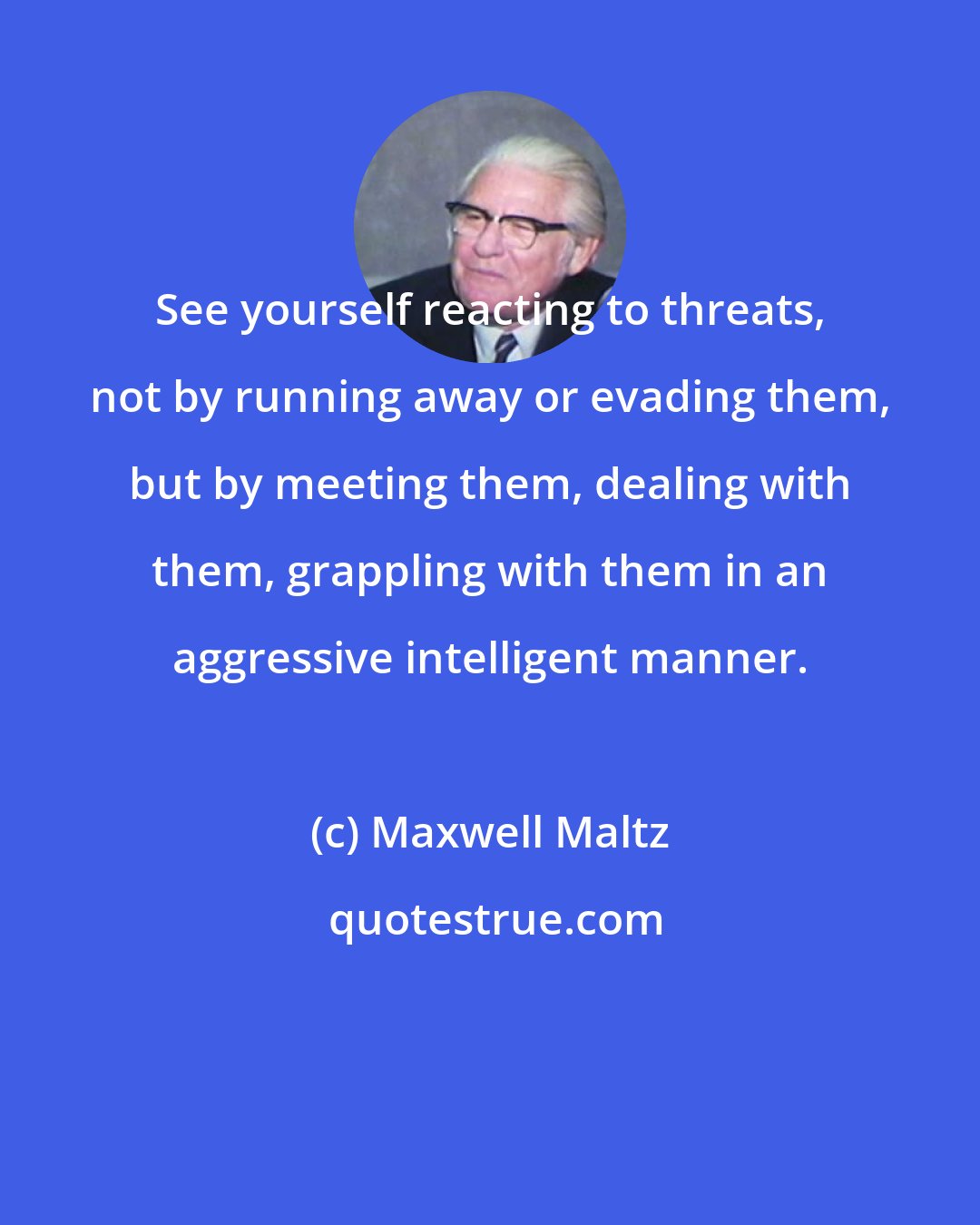 Maxwell Maltz: See yourself reacting to threats, not by running away or evading them, but by meeting them, dealing with them, grappling with them in an aggressive intelligent manner.