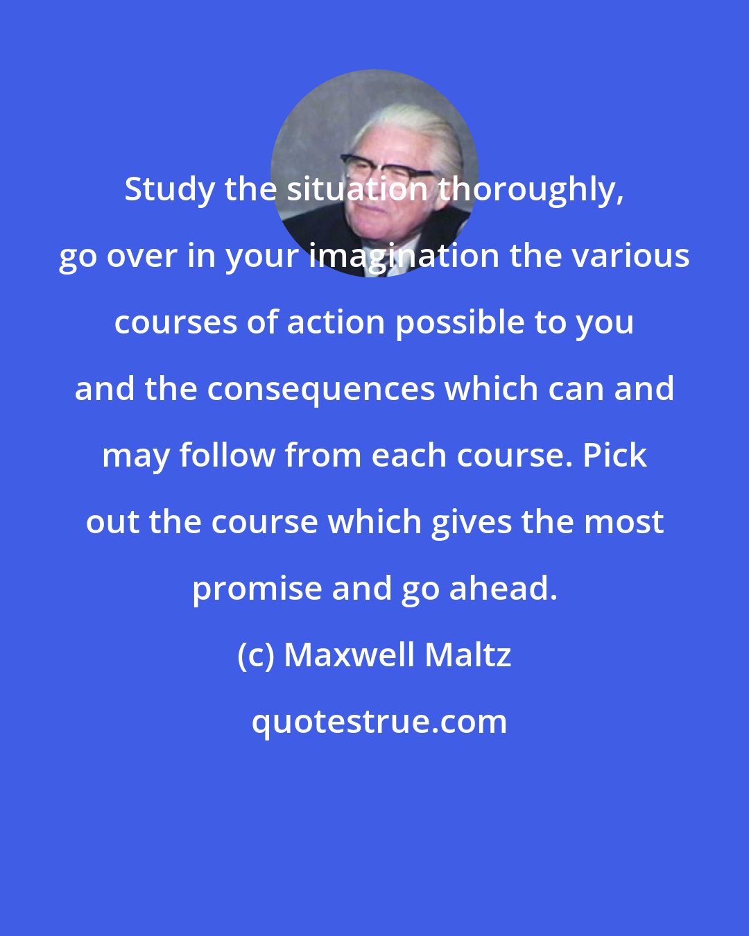 Maxwell Maltz: Study the situation thoroughly, go over in your imagination the various courses of action possible to you and the consequences which can and may follow from each course. Pick out the course which gives the most promise and go ahead.