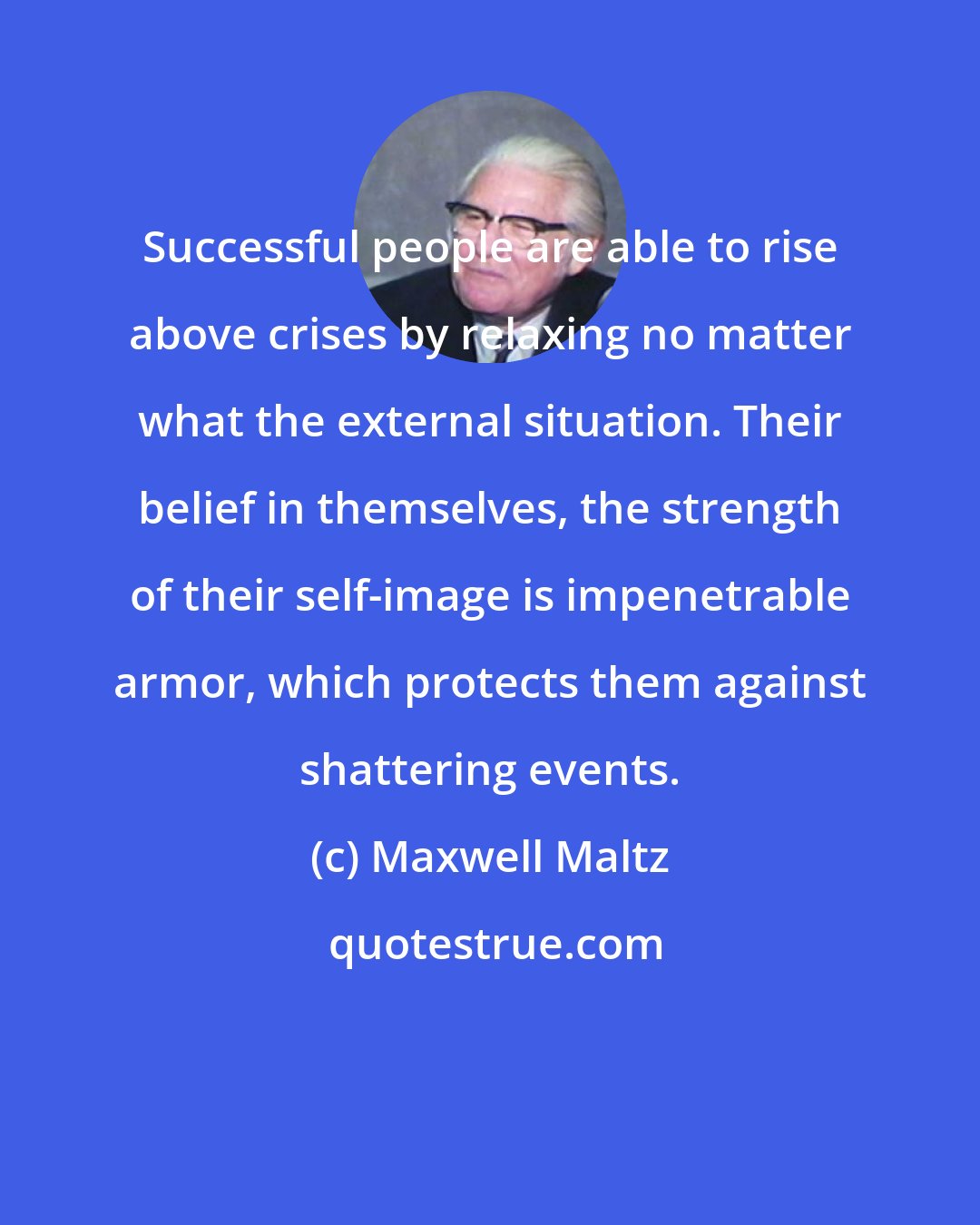 Maxwell Maltz: Successful people are able to rise above crises by relaxing no matter what the external situation. Their belief in themselves, the strength of their self-image is impenetrable armor, which protects them against shattering events.