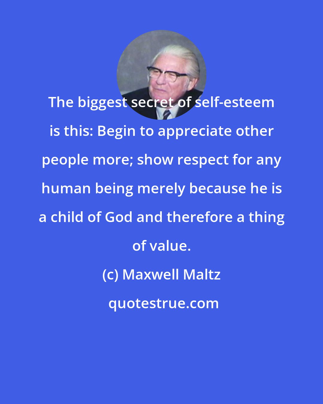 Maxwell Maltz: The biggest secret of self-esteem is this: Begin to appreciate other people more; show respect for any human being merely because he is a child of God and therefore a thing of value.