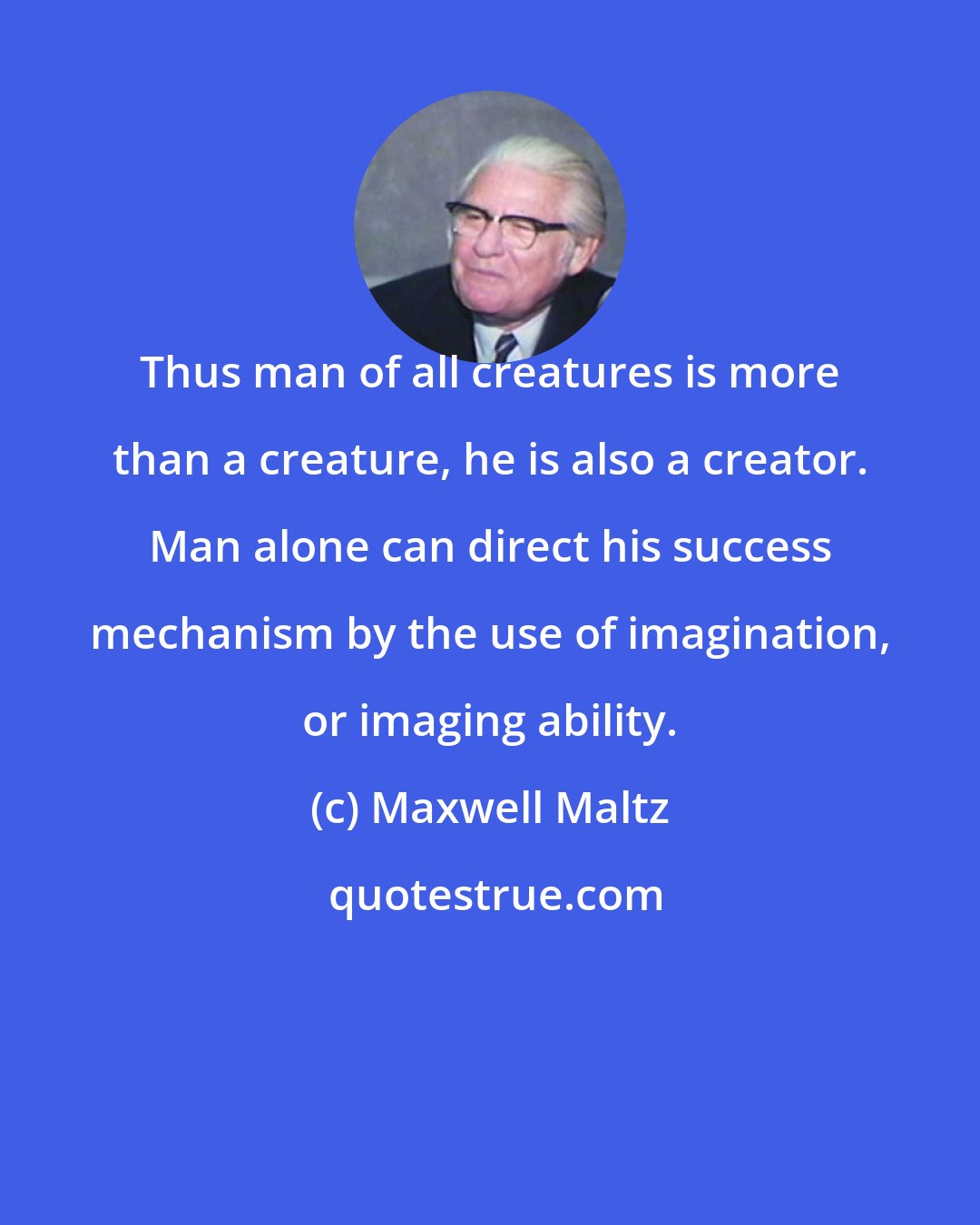 Maxwell Maltz: Thus man of all creatures is more than a creature, he is also a creator. Man alone can direct his success mechanism by the use of imagination, or imaging ability.