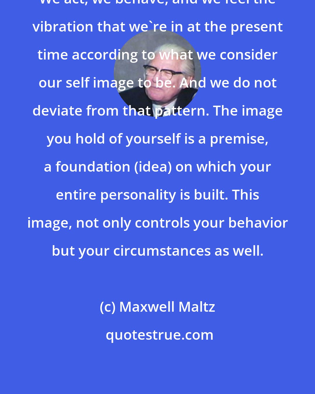 Maxwell Maltz: We act, we behave, and we feel the vibration that we're in at the present time according to what we consider our self image to be. And we do not deviate from that pattern. The image you hold of yourself is a premise, a foundation (idea) on which your entire personality is built. This image, not only controls your behavior but your circumstances as well.