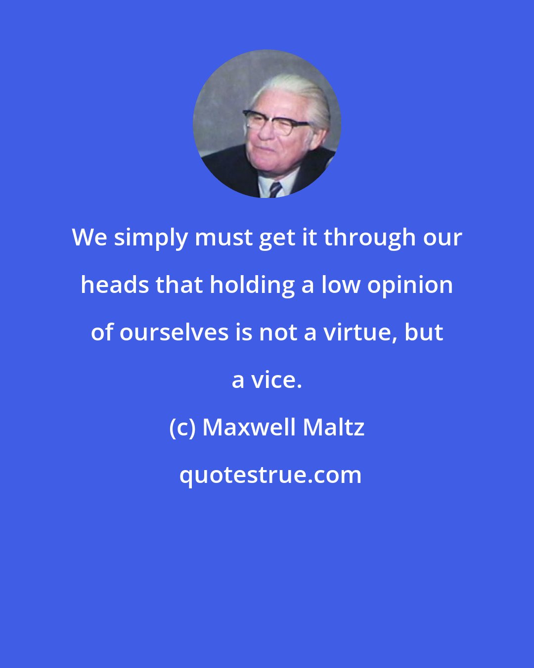 Maxwell Maltz: We simply must get it through our heads that holding a low opinion of ourselves is not a virtue, but a vice.