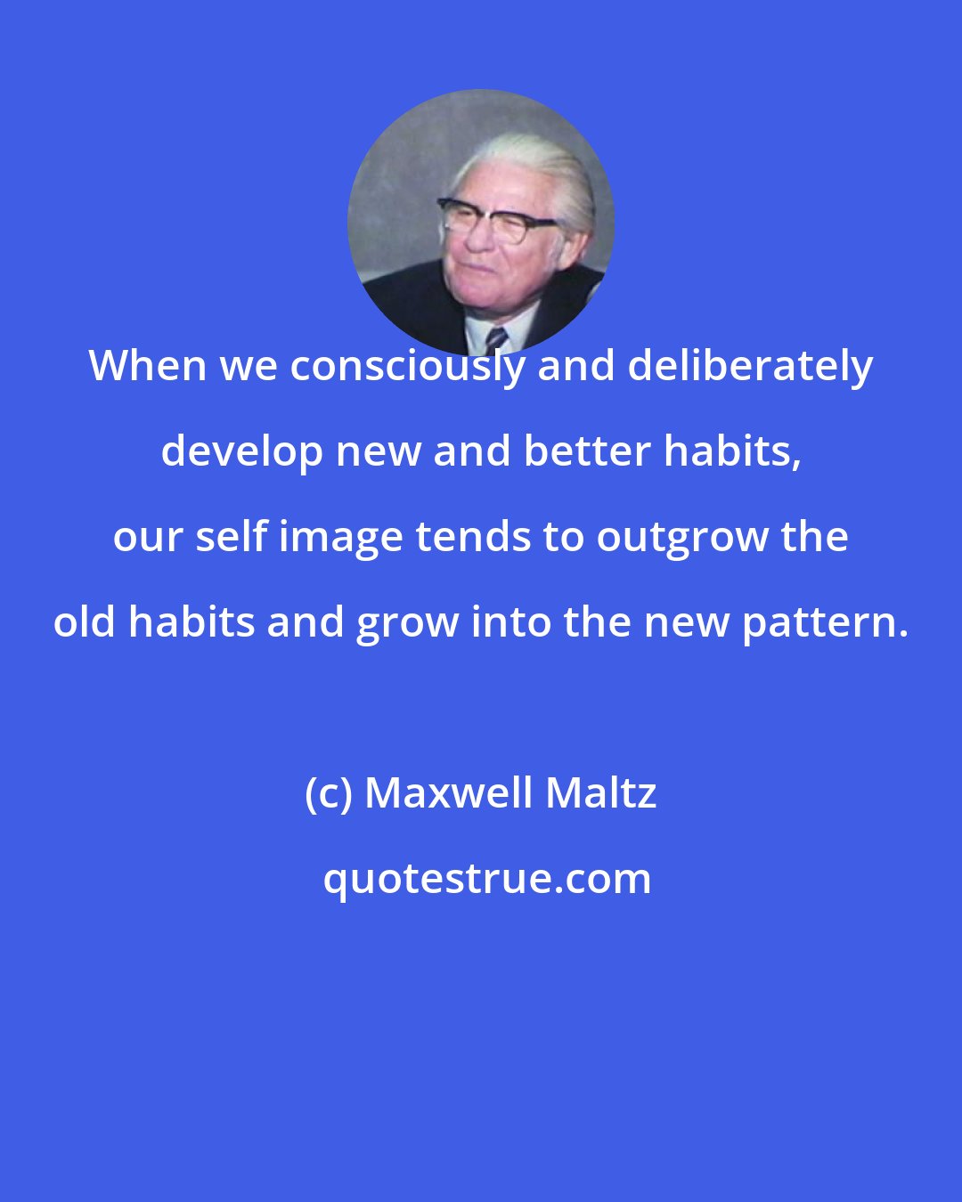 Maxwell Maltz: When we consciously and deliberately develop new and better habits, our self image tends to outgrow the old habits and grow into the new pattern.