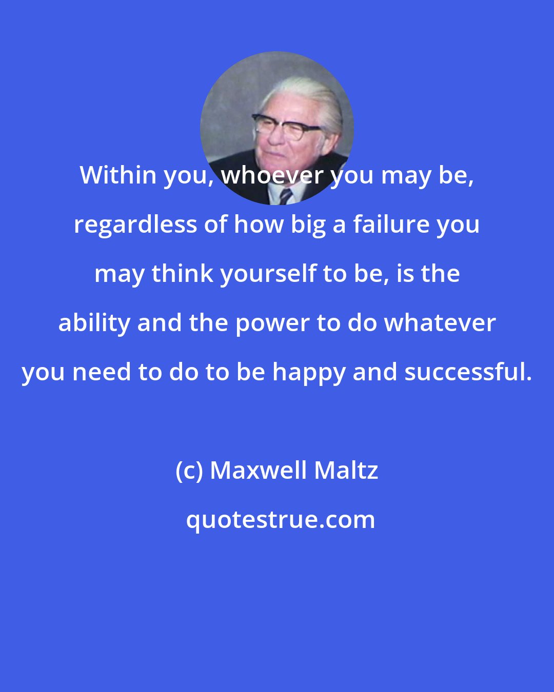 Maxwell Maltz: Within you, whoever you may be, regardless of how big a failure you may think yourself to be, is the ability and the power to do whatever you need to do to be happy and successful.