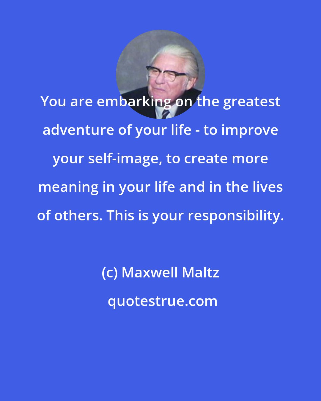 Maxwell Maltz: You are embarking on the greatest adventure of your life - to improve your self-image, to create more meaning in your life and in the lives of others. This is your responsibility.