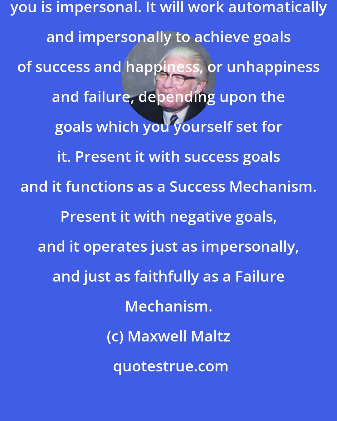 Maxwell Maltz: This Creative Mechanism within you is impersonal. It will work automatically and impersonally to achieve goals of success and happiness, or unhappiness and failure, depending upon the goals which you yourself set for it. Present it with success goals and it functions as a Success Mechanism. Present it with negative goals, and it operates just as impersonally, and just as faithfully as a Failure Mechanism.