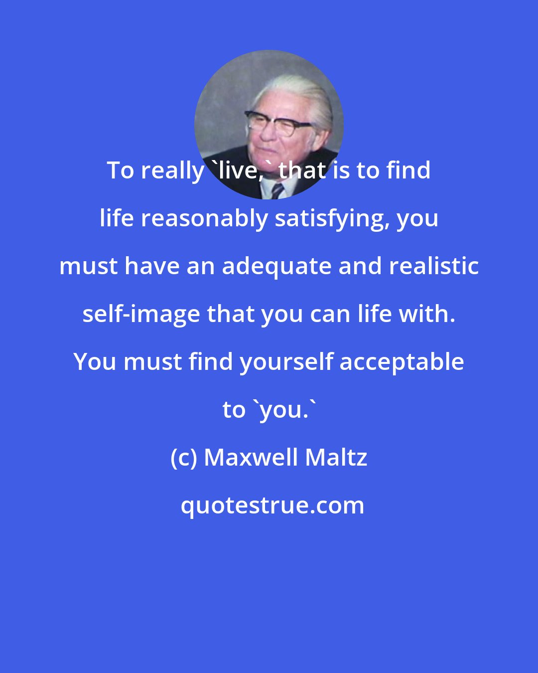 Maxwell Maltz: To really 'live,' that is to find life reasonably satisfying, you must have an adequate and realistic self-image that you can life with. You must find yourself acceptable to 'you.'