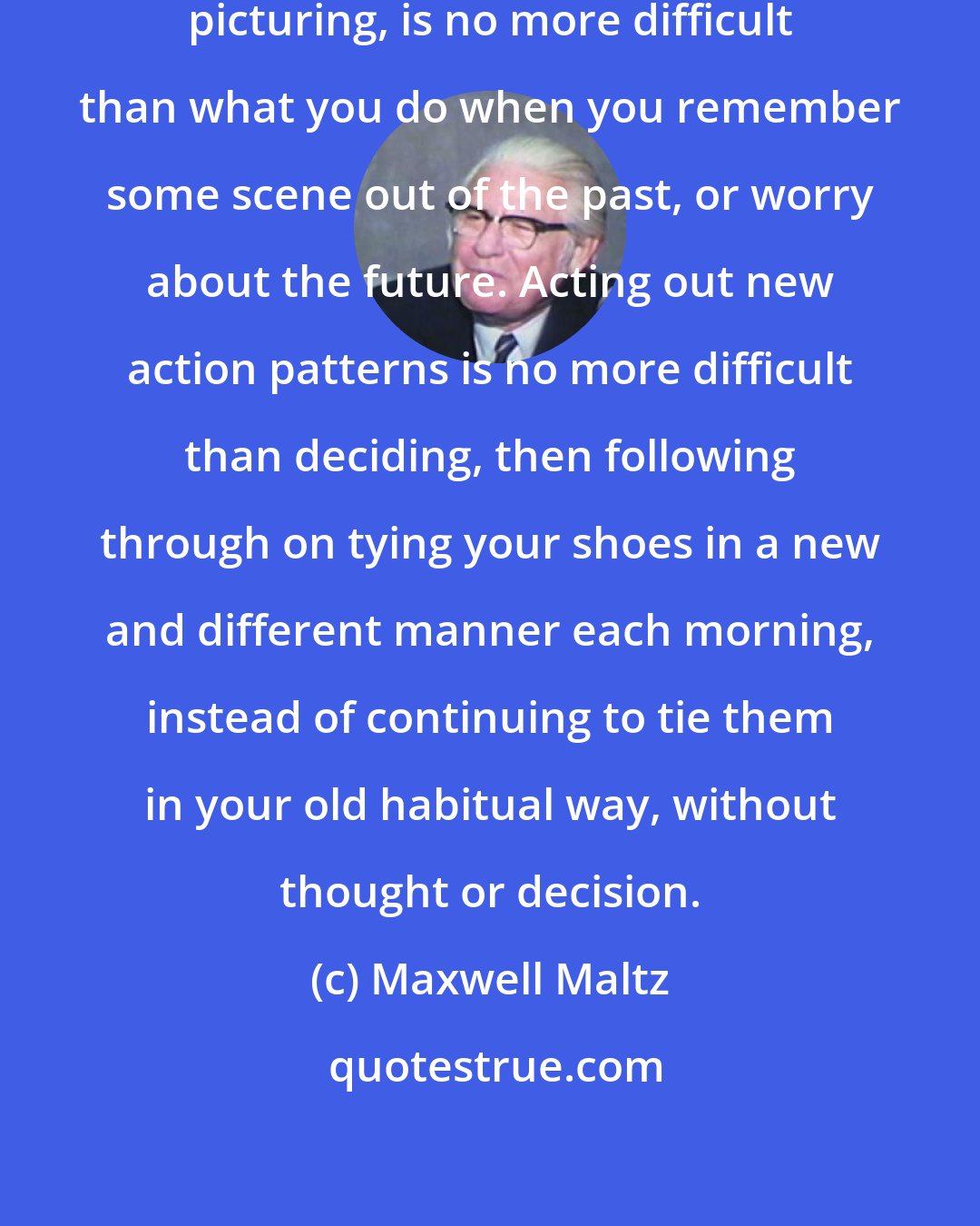 Maxwell Maltz: Visualizing, creative mental picturing, is no more difficult than what you do when you remember some scene out of the past, or worry about the future. Acting out new action patterns is no more difficult than deciding, then following through on tying your shoes in a new and different manner each morning, instead of continuing to tie them in your old habitual way, without thought or decision.