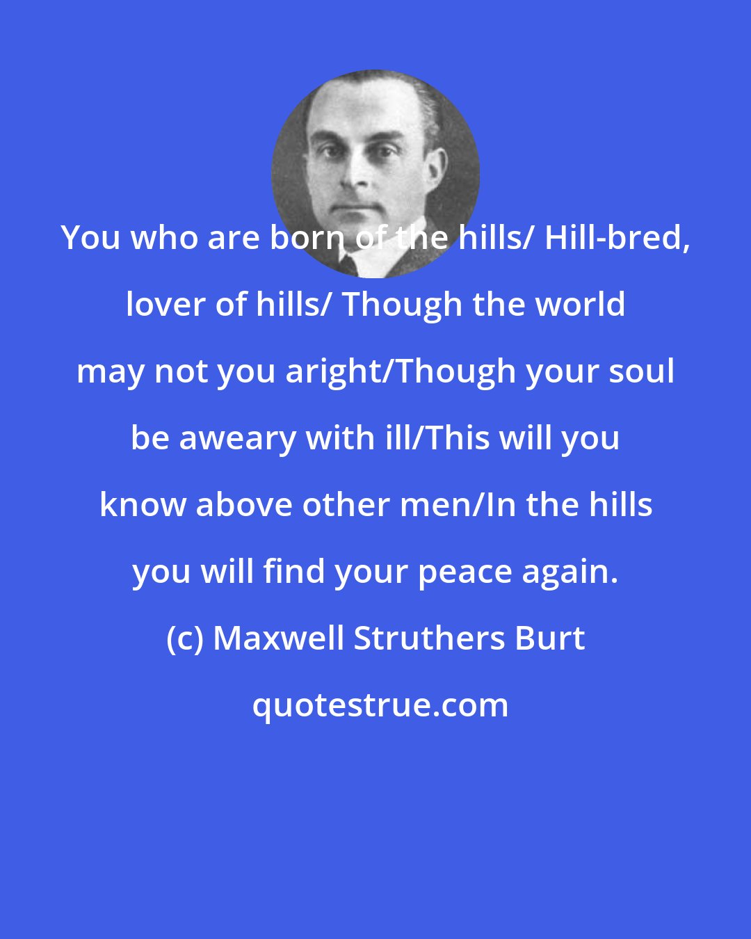 Maxwell Struthers Burt: You who are born of the hills/ Hill-bred, lover of hills/ Though the world may not you aright/Though your soul be aweary with ill/This will you know above other men/In the hills you will find your peace again.