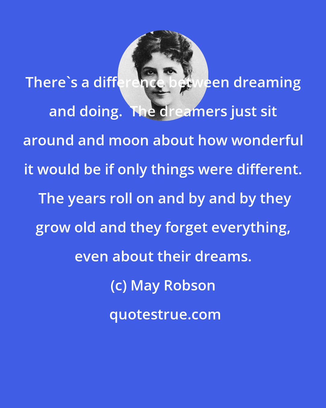 May Robson: There's a difference between dreaming and doing.  The dreamers just sit around and moon about how wonderful it would be if only things were different.  The years roll on and by and by they grow old and they forget everything, even about their dreams.