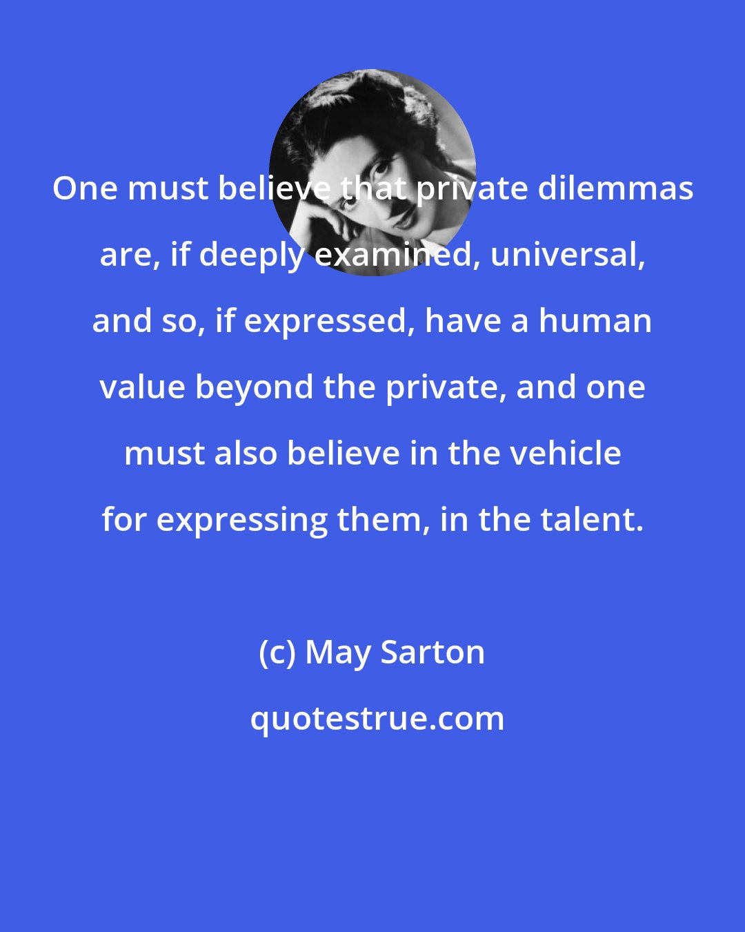 May Sarton: One must believe that private dilemmas are, if deeply examined, universal, and so, if expressed, have a human value beyond the private, and one must also believe in the vehicle for expressing them, in the talent.