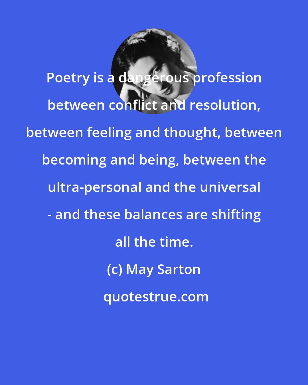 May Sarton: Poetry is a dangerous profession between conflict and resolution, between feeling and thought, between becoming and being, between the ultra-personal and the universal - and these balances are shifting all the time.