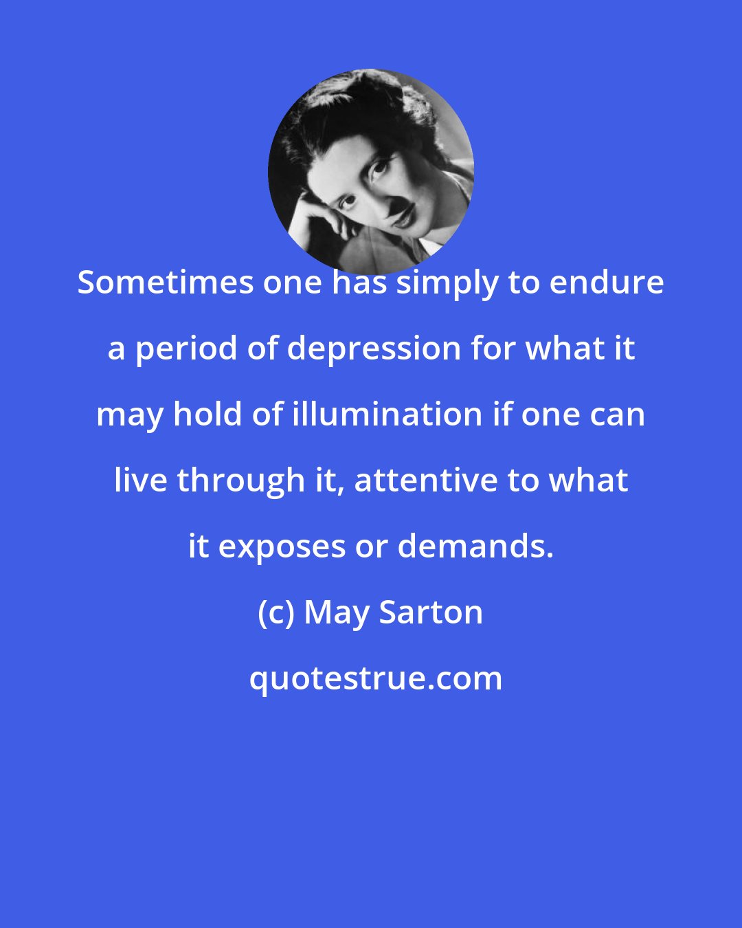 May Sarton: Sometimes one has simply to endure a period of depression for what it may hold of illumination if one can live through it, attentive to what it exposes or demands.