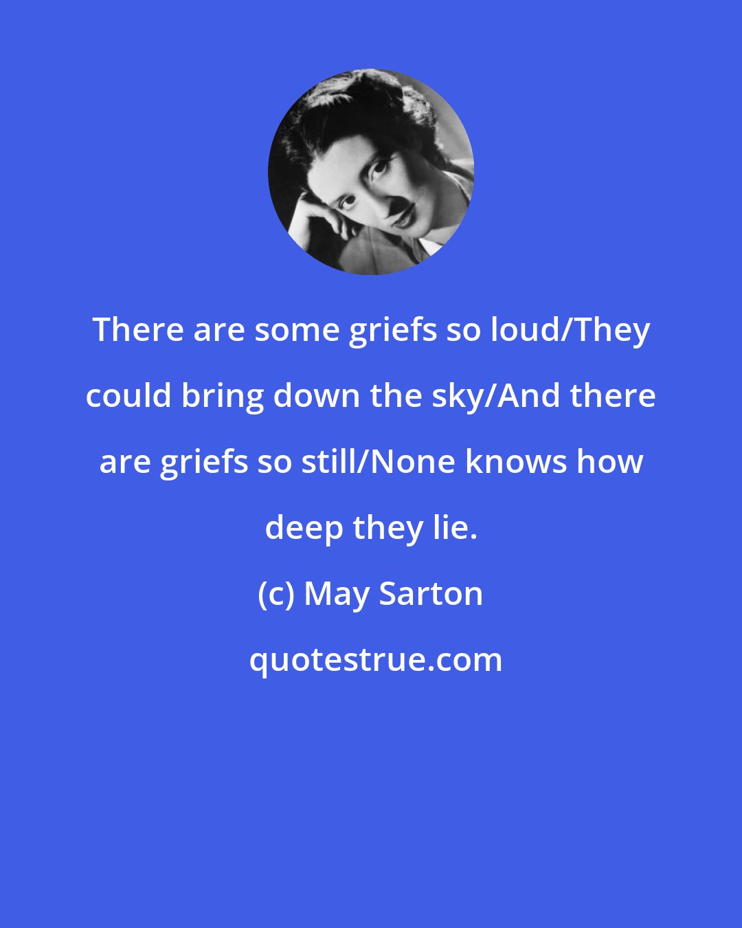 May Sarton: There are some griefs so loud/They could bring down the sky/And there are griefs so still/None knows how deep they lie.