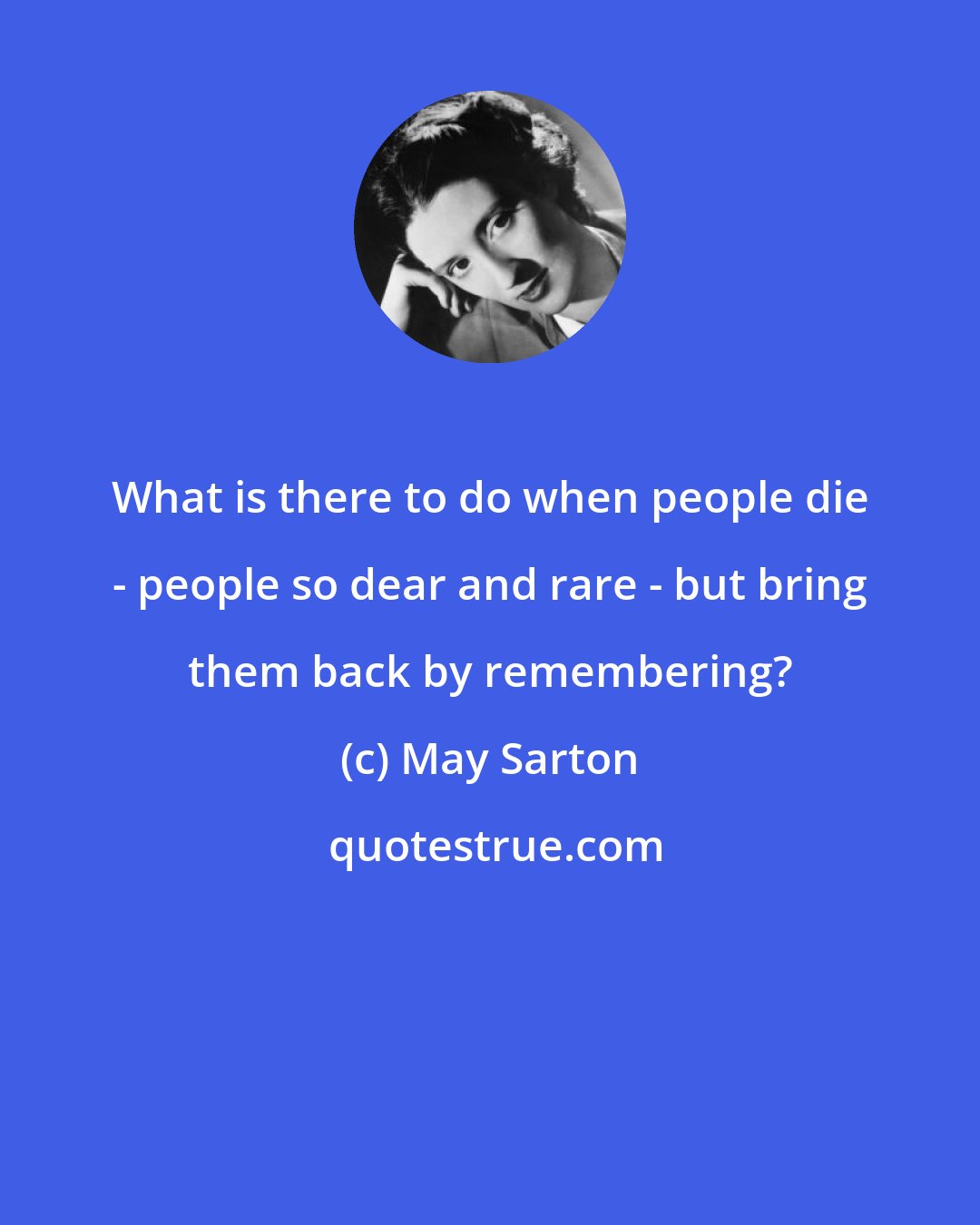 May Sarton: What is there to do when people die - people so dear and rare - but bring them back by remembering?