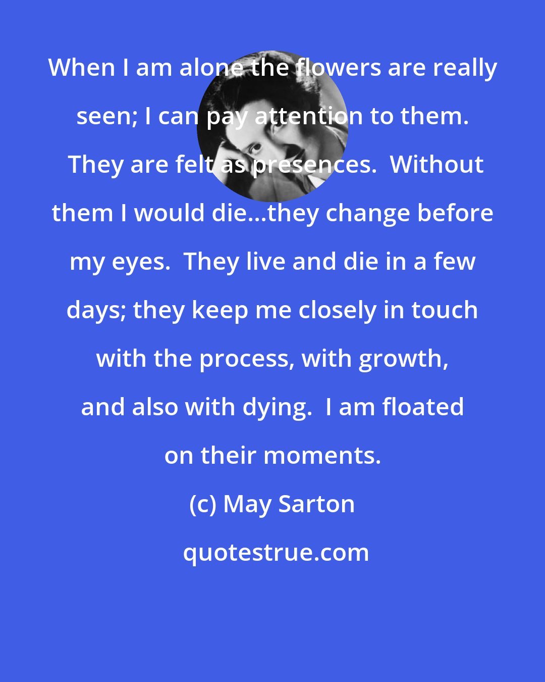 May Sarton: When I am alone the flowers are really seen; I can pay attention to them.  They are felt as presences.  Without them I would die...they change before my eyes.  They live and die in a few days; they keep me closely in touch with the process, with growth, and also with dying.  I am floated on their moments.