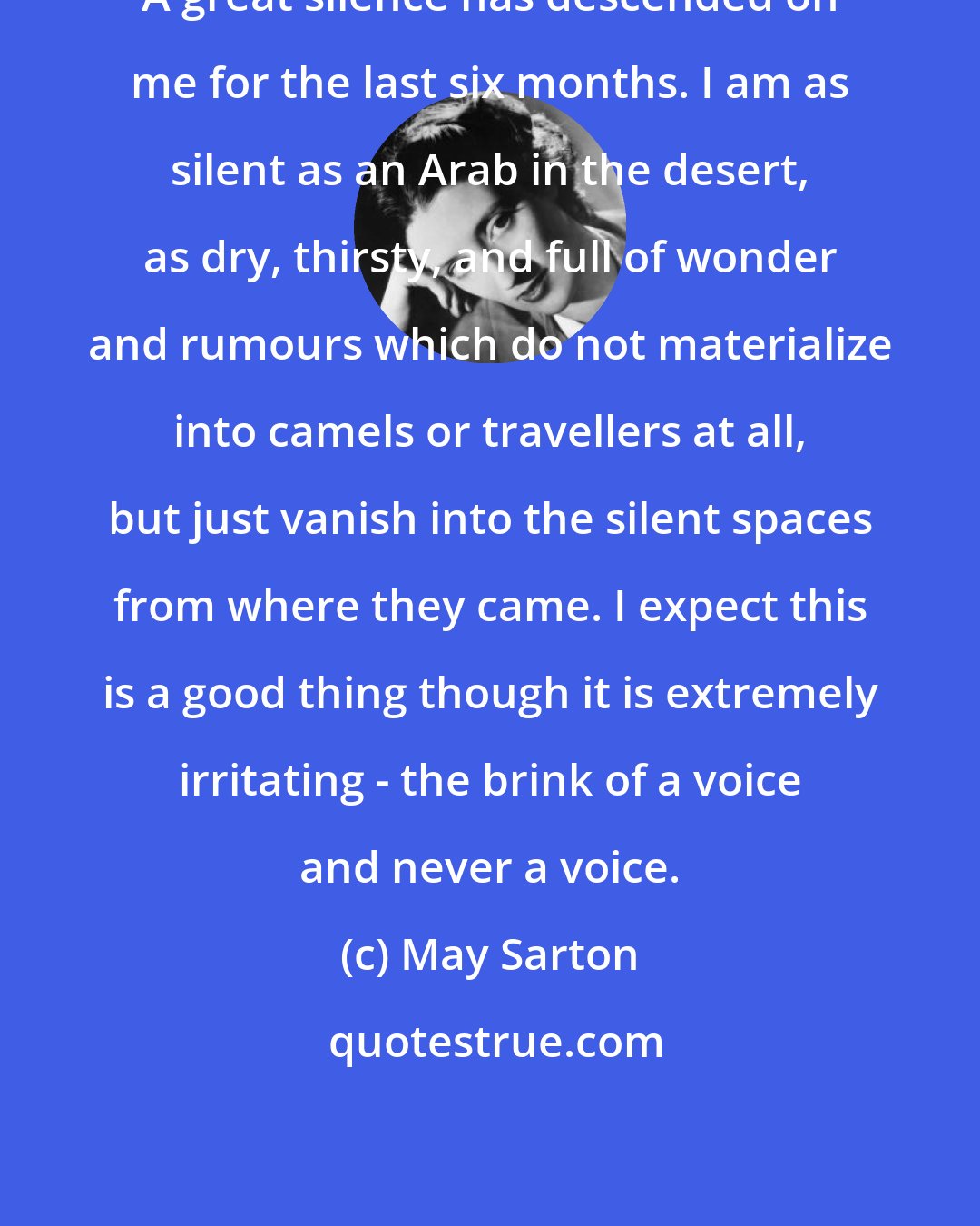 May Sarton: A great silence has descended on me for the last six months. I am as silent as an Arab in the desert, as dry, thirsty, and full of wonder and rumours which do not materialize into camels or travellers at all, but just vanish into the silent spaces from where they came. I expect this is a good thing though it is extremely irritating - the brink of a voice and never a voice.