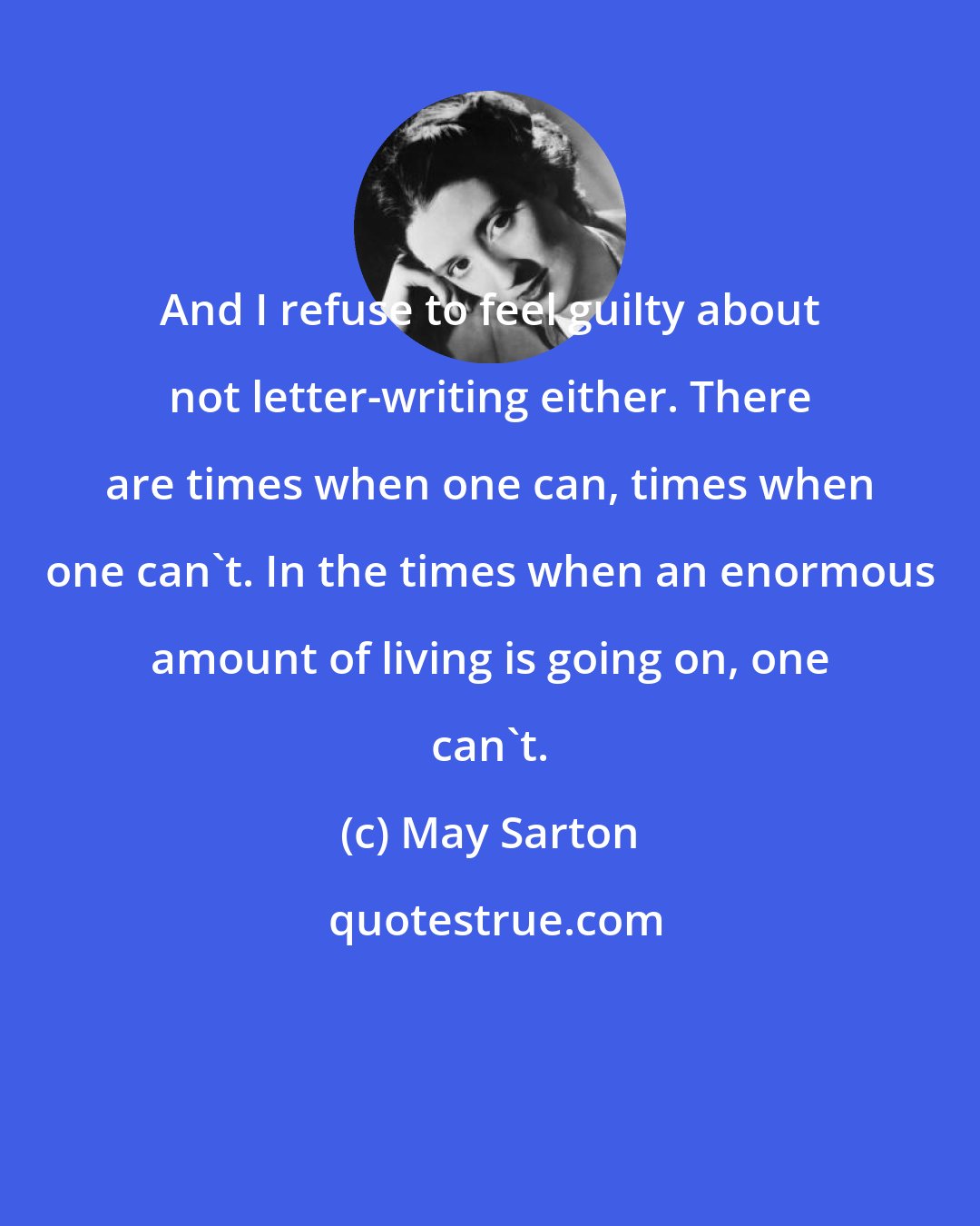 May Sarton: And I refuse to feel guilty about not letter-writing either. There are times when one can, times when one can't. In the times when an enormous amount of living is going on, one can't.