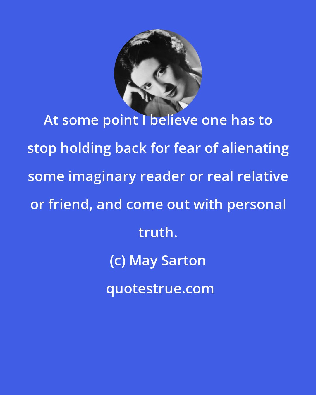 May Sarton: At some point I believe one has to stop holding back for fear of alienating some imaginary reader or real relative or friend, and come out with personal truth.