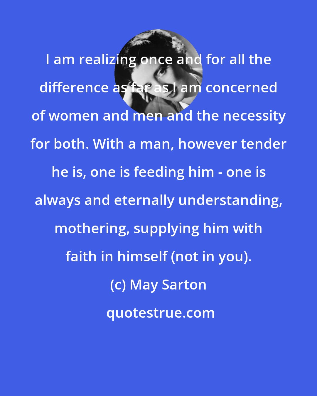 May Sarton: I am realizing once and for all the difference as far as I am concerned of women and men and the necessity for both. With a man, however tender he is, one is feeding him - one is always and eternally understanding, mothering, supplying him with faith in himself (not in you).