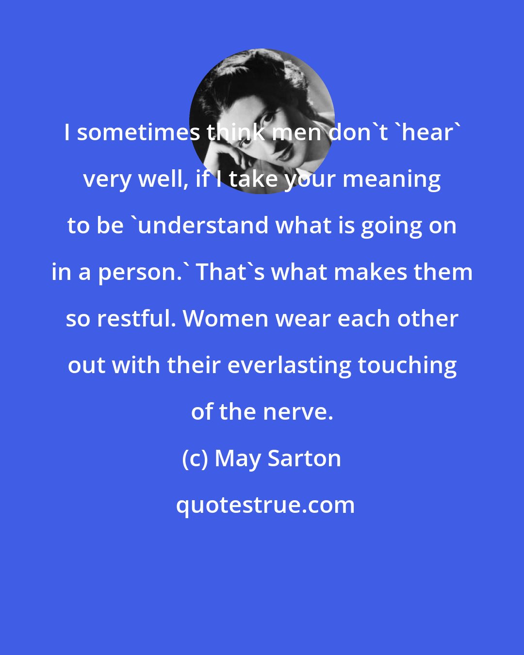 May Sarton: I sometimes think men don't 'hear' very well, if I take your meaning to be 'understand what is going on in a person.' That's what makes them so restful. Women wear each other out with their everlasting touching of the nerve.