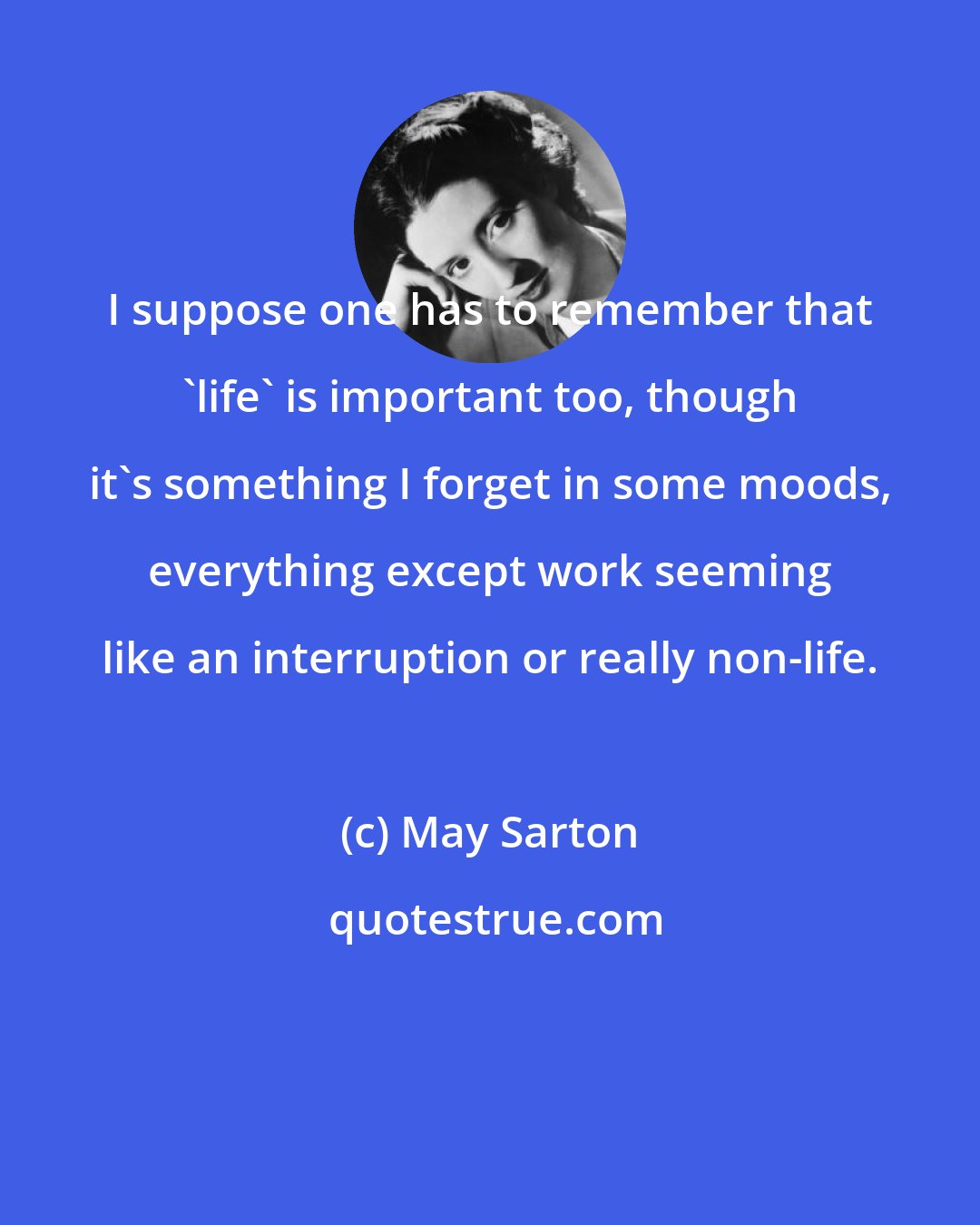 May Sarton: I suppose one has to remember that 'life' is important too, though it's something I forget in some moods, everything except work seeming like an interruption or really non-life.