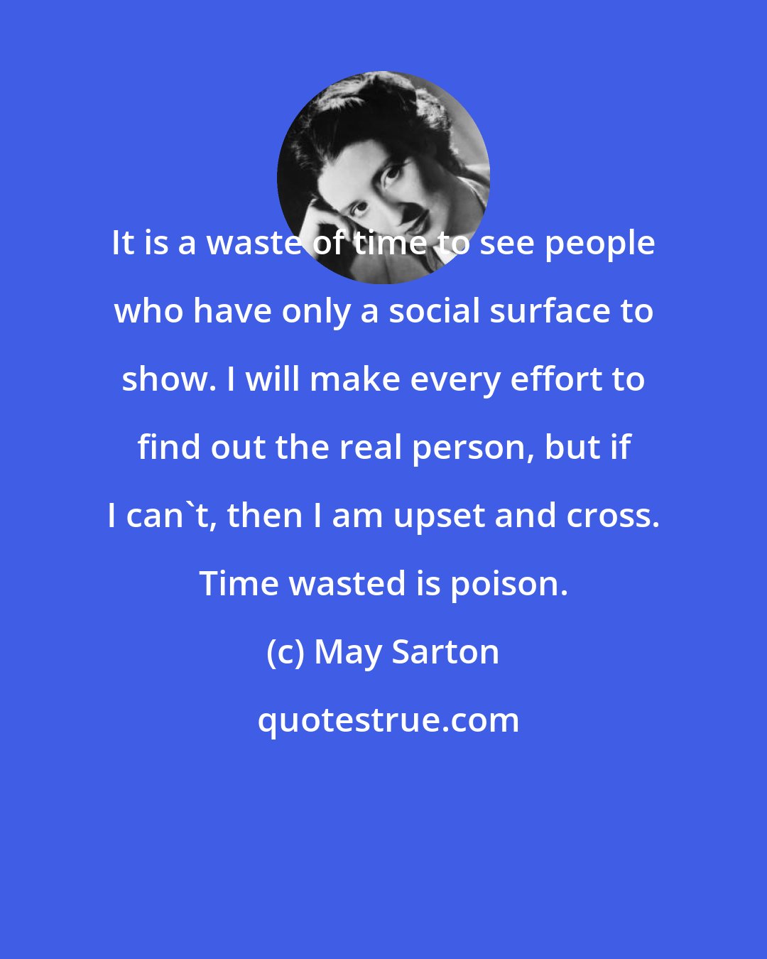 May Sarton: It is a waste of time to see people who have only a social surface to show. I will make every effort to find out the real person, but if I can't, then I am upset and cross. Time wasted is poison.