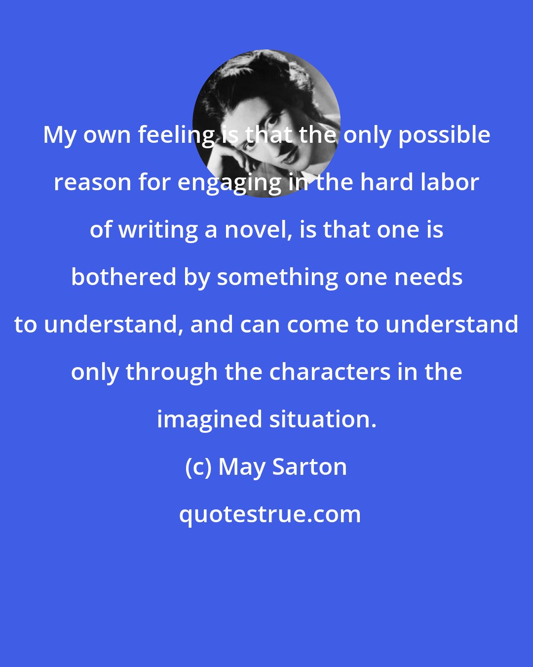 May Sarton: My own feeling is that the only possible reason for engaging in the hard labor of writing a novel, is that one is bothered by something one needs to understand, and can come to understand only through the characters in the imagined situation.