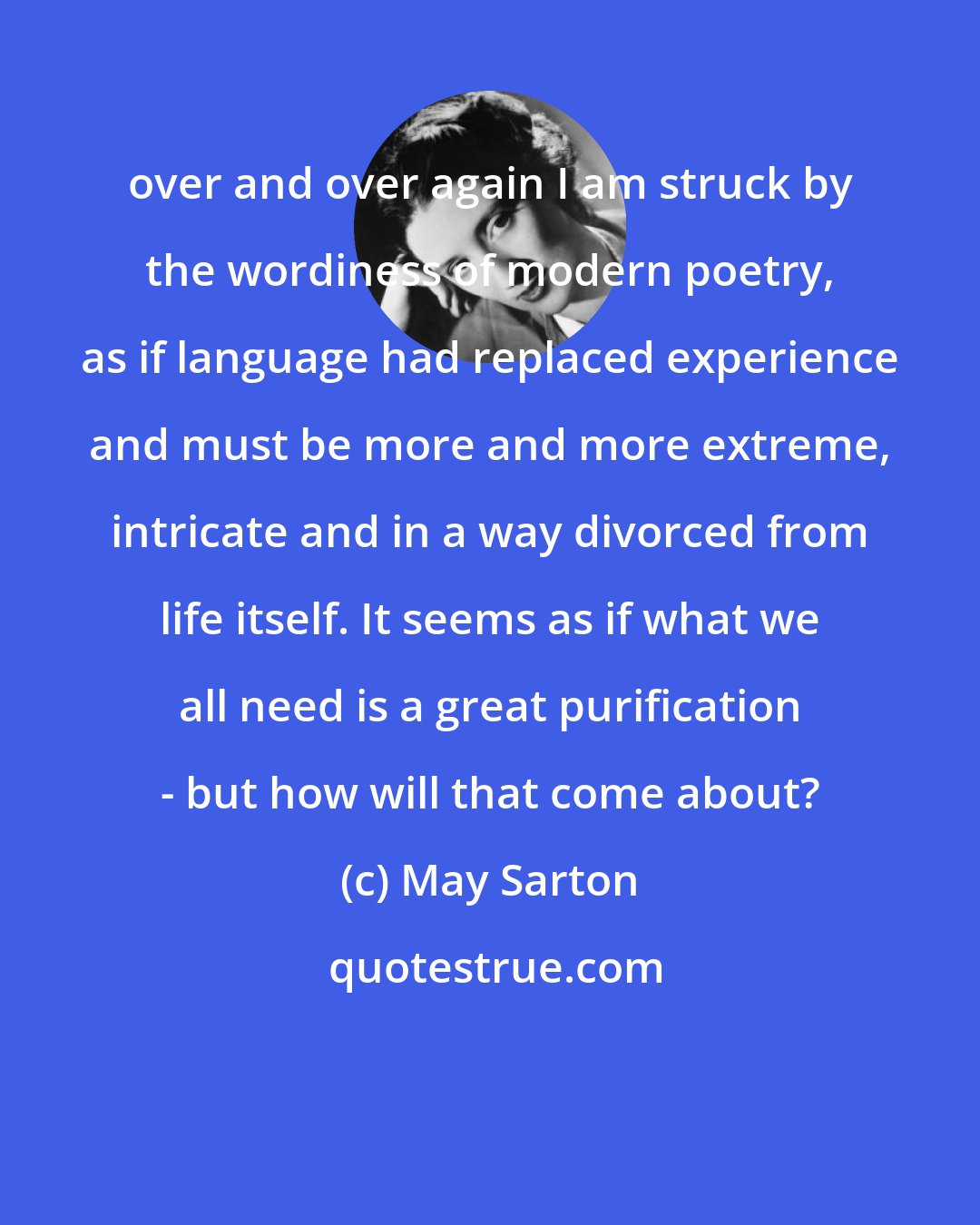 May Sarton: over and over again I am struck by the wordiness of modern poetry, as if language had replaced experience and must be more and more extreme, intricate and in a way divorced from life itself. It seems as if what we all need is a great purification - but how will that come about?