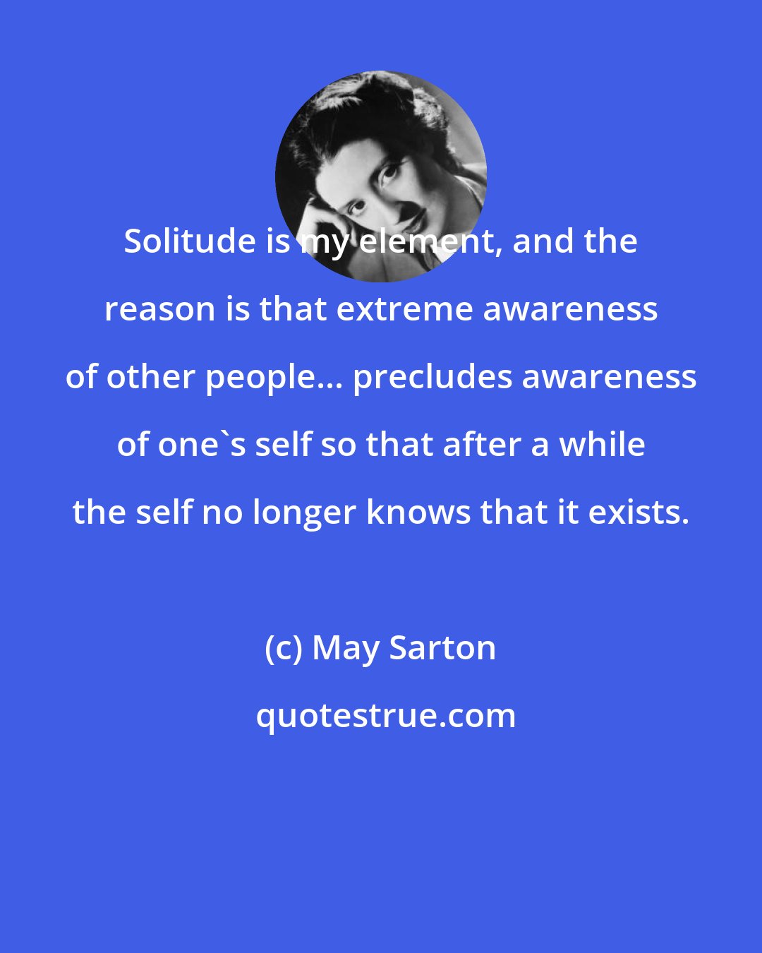 May Sarton: Solitude is my element, and the reason is that extreme awareness of other people... precludes awareness of one's self so that after a while the self no longer knows that it exists.