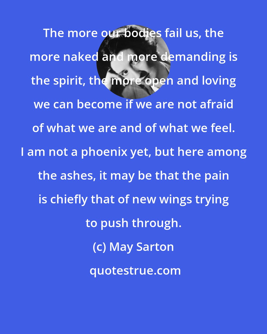 May Sarton: The more our bodies fail us, the more naked and more demanding is the spirit, the more open and loving we can become if we are not afraid of what we are and of what we feel. I am not a phoenix yet, but here among the ashes, it may be that the pain is chiefly that of new wings trying to push through.