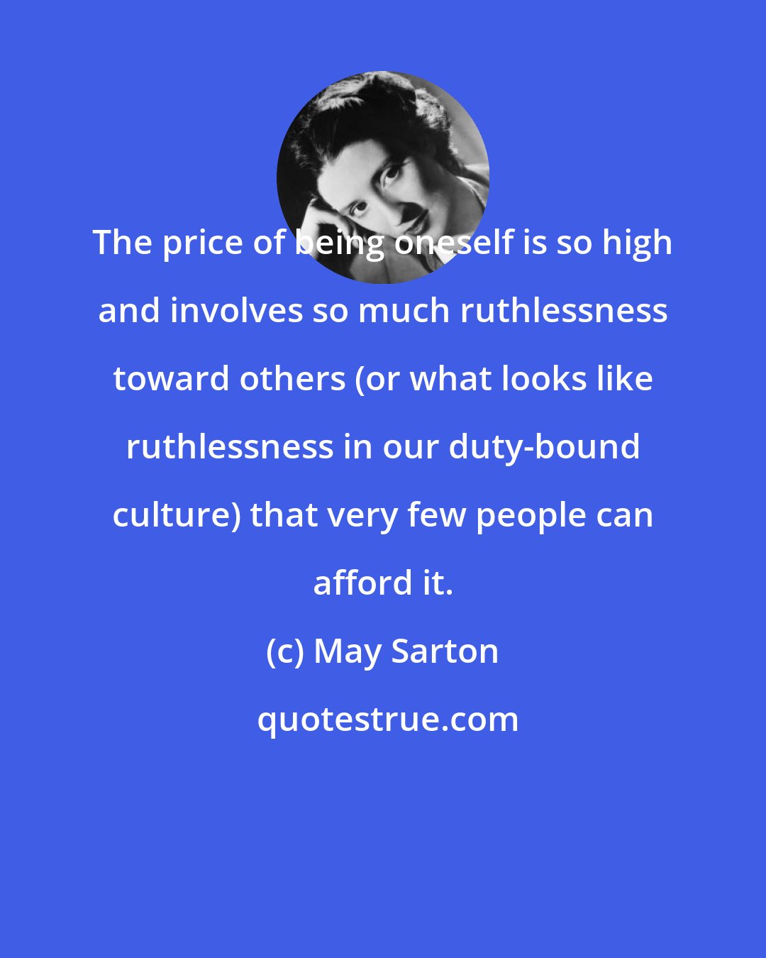 May Sarton: The price of being oneself is so high and involves so much ruthlessness toward others (or what looks like ruthlessness in our duty-bound culture) that very few people can afford it.