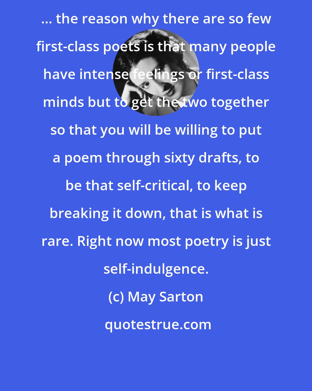 May Sarton: ... the reason why there are so few first-class poets is that many people have intense feelings or first-class minds but to get the two together so that you will be willing to put a poem through sixty drafts, to be that self-critical, to keep breaking it down, that is what is rare. Right now most poetry is just self-indulgence.