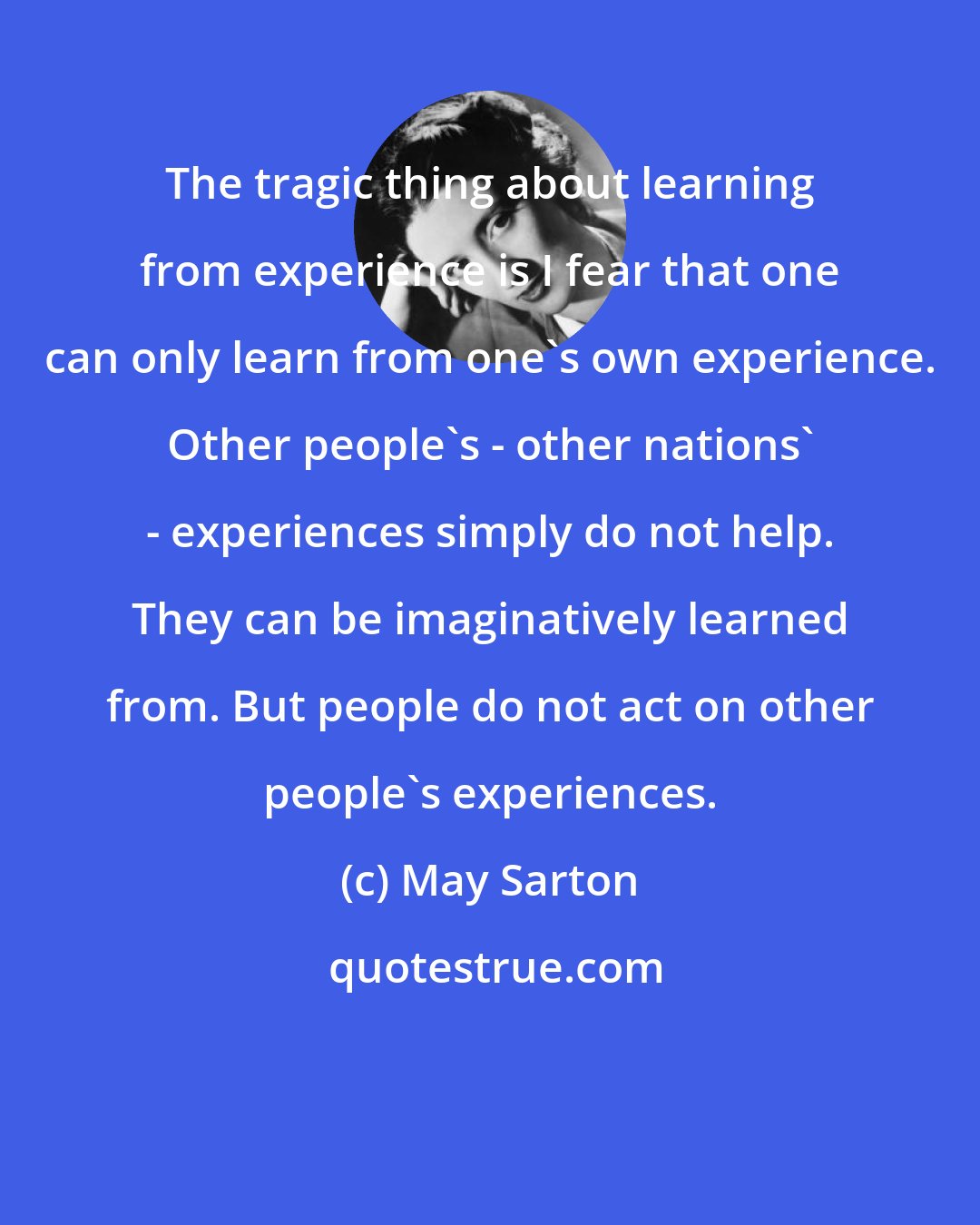 May Sarton: The tragic thing about learning from experience is I fear that one can only learn from one's own experience. Other people's - other nations' - experiences simply do not help. They can be imaginatively learned from. But people do not act on other people's experiences.