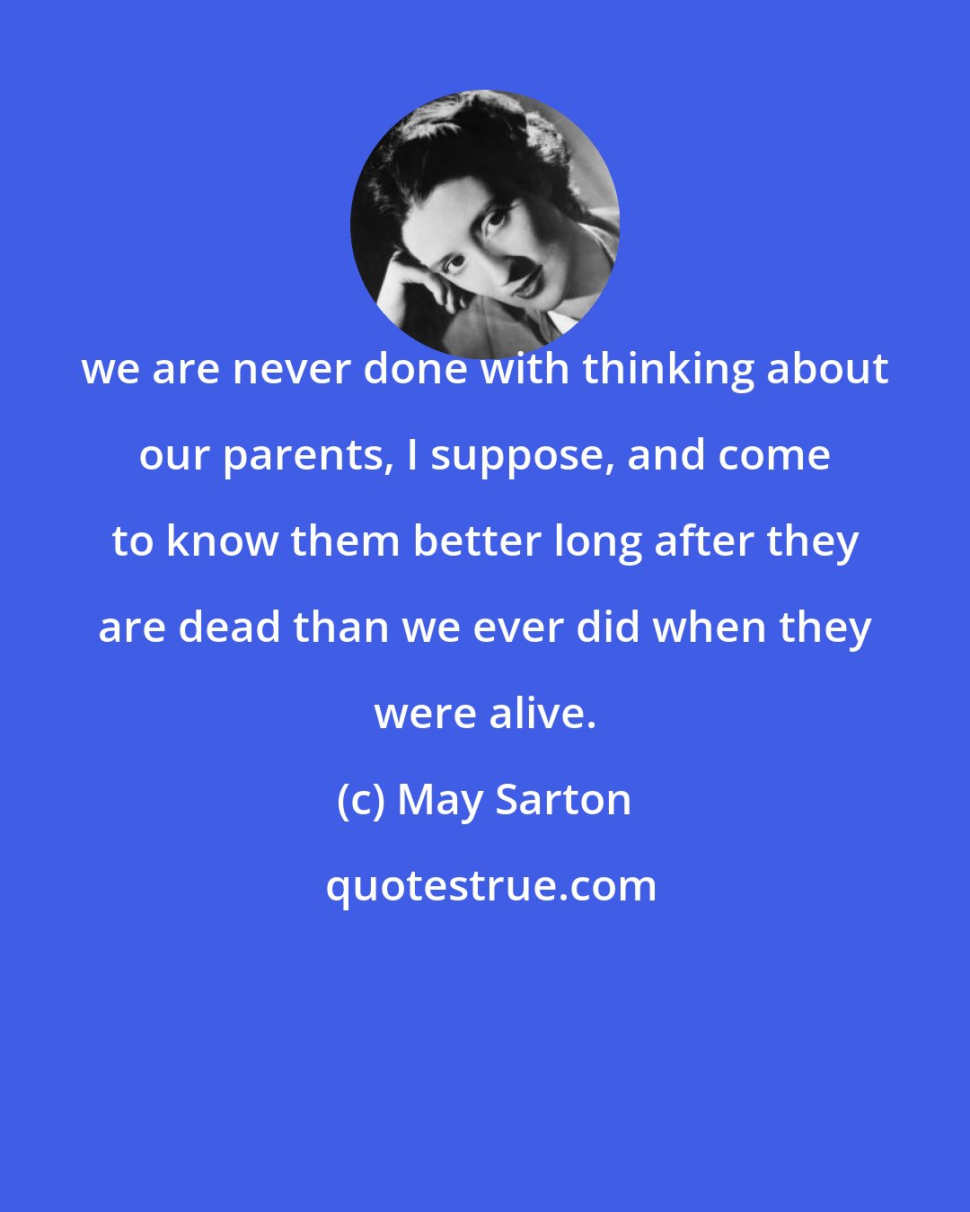 May Sarton: we are never done with thinking about our parents, I suppose, and come to know them better long after they are dead than we ever did when they were alive.