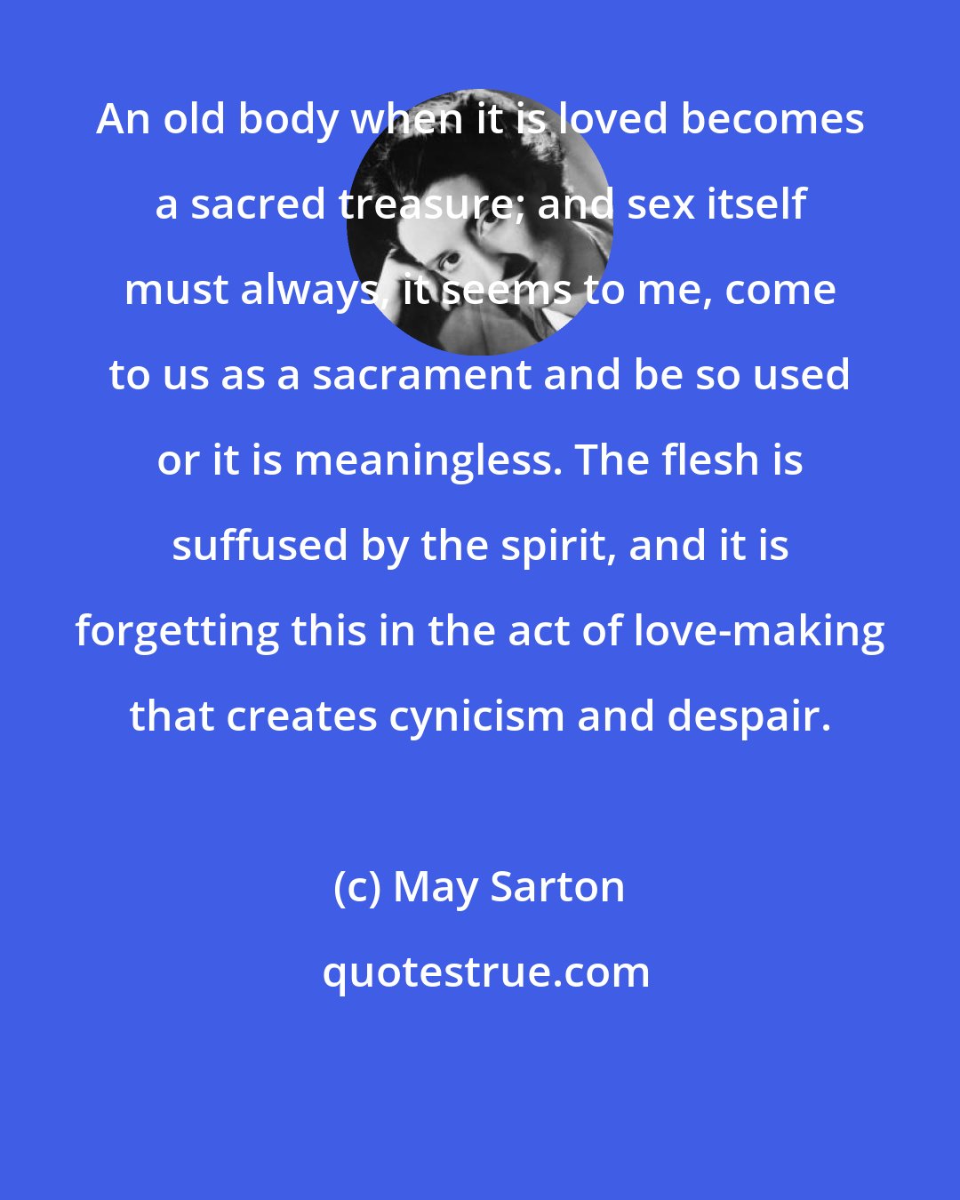 May Sarton: An old body when it is loved becomes a sacred treasure; and sex itself must always, it seems to me, come to us as a sacrament and be so used or it is meaningless. The flesh is suffused by the spirit, and it is forgetting this in the act of love-making that creates cynicism and despair.