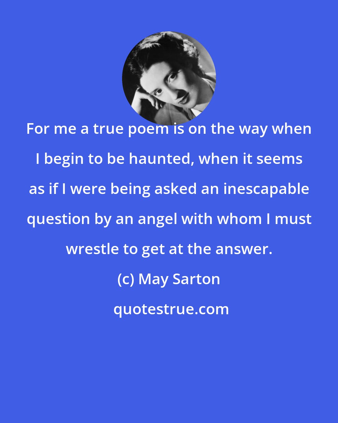 May Sarton: For me a true poem is on the way when I begin to be haunted, when it seems as if I were being asked an inescapable question by an angel with whom I must wrestle to get at the answer.