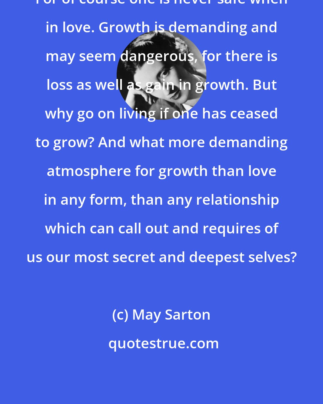 May Sarton: For of course one is never safe when in love. Growth is demanding and may seem dangerous, for there is loss as well as gain in growth. But why go on living if one has ceased to grow? And what more demanding atmosphere for growth than love in any form, than any relationship which can call out and requires of us our most secret and deepest selves?