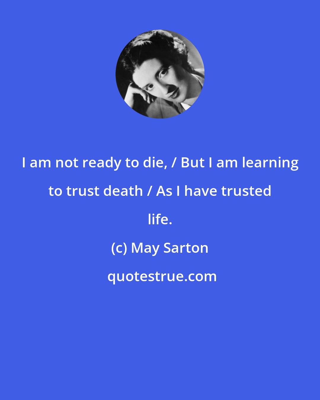 May Sarton: I am not ready to die, / But I am learning to trust death / As I have trusted life.