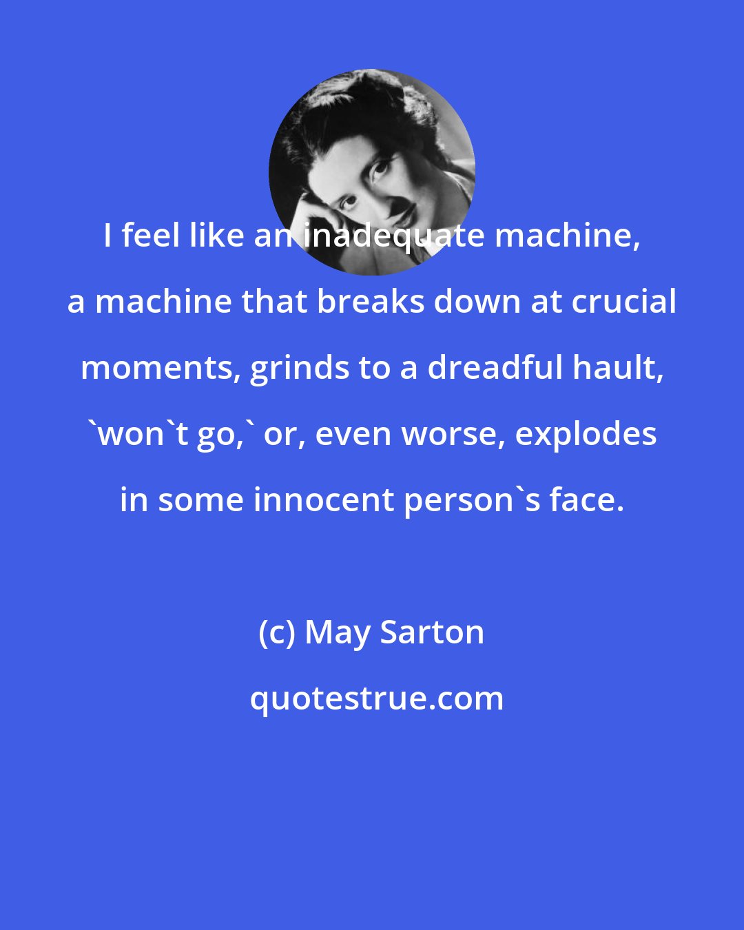 May Sarton: I feel like an inadequate machine, a machine that breaks down at crucial moments, grinds to a dreadful hault, 'won't go,' or, even worse, explodes in some innocent person's face.