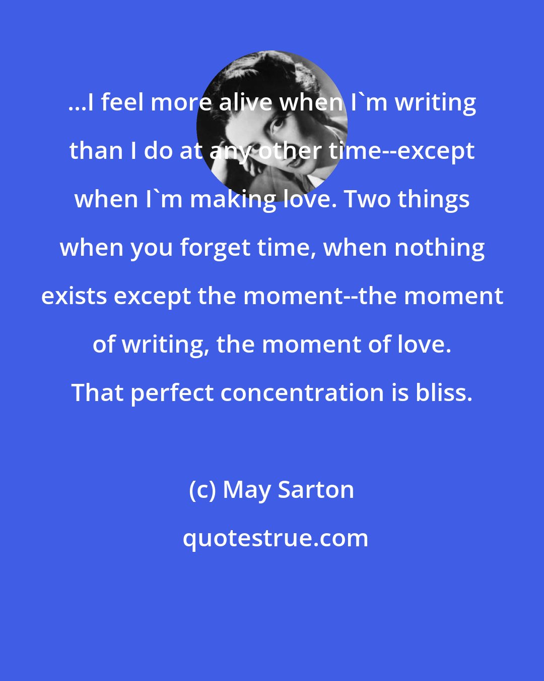 May Sarton: ...I feel more alive when I'm writing than I do at any other time--except when I'm making love. Two things when you forget time, when nothing exists except the moment--the moment of writing, the moment of love. That perfect concentration is bliss.