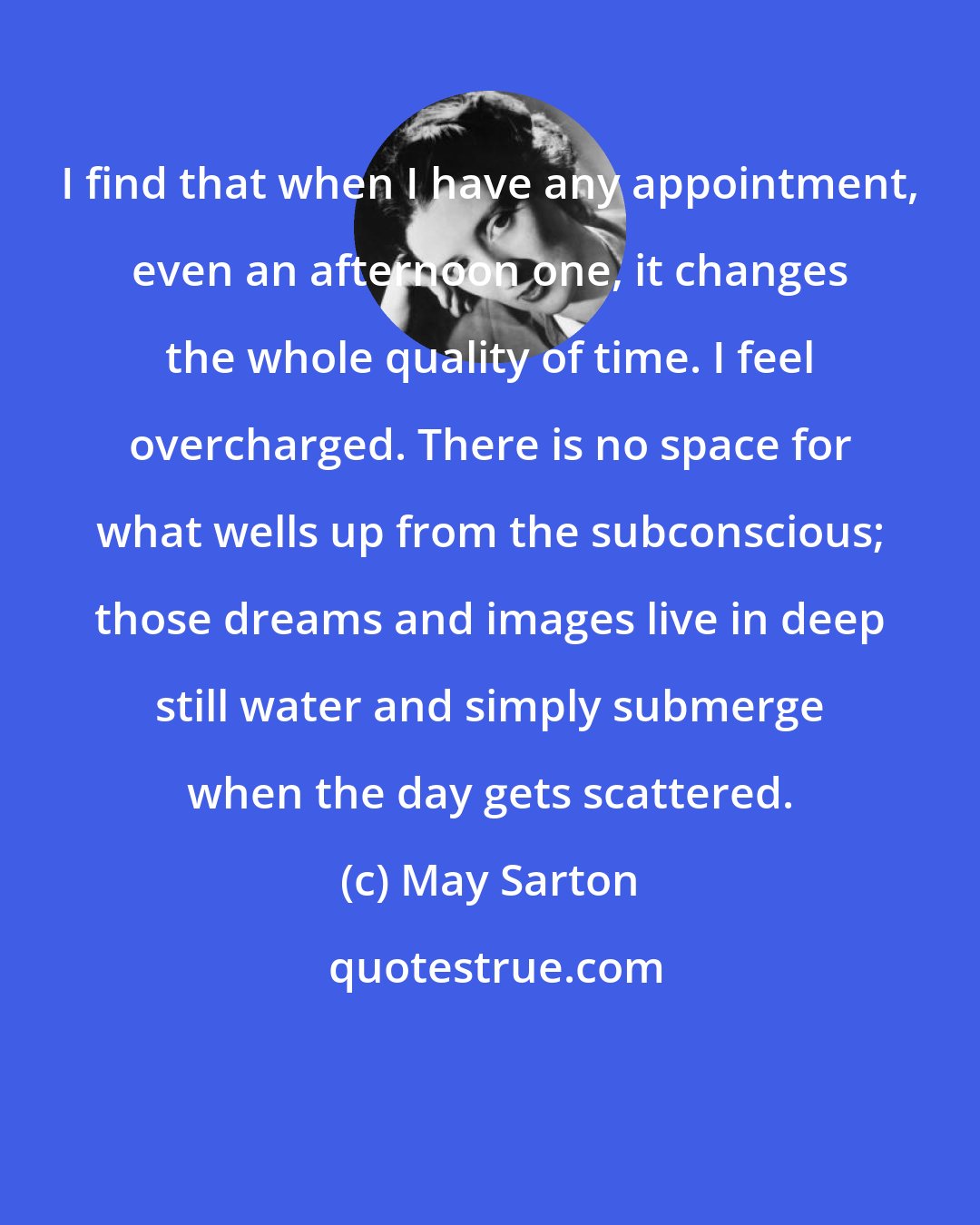 May Sarton: I find that when I have any appointment, even an afternoon one, it changes the whole quality of time. I feel overcharged. There is no space for what wells up from the subconscious; those dreams and images live in deep still water and simply submerge when the day gets scattered.