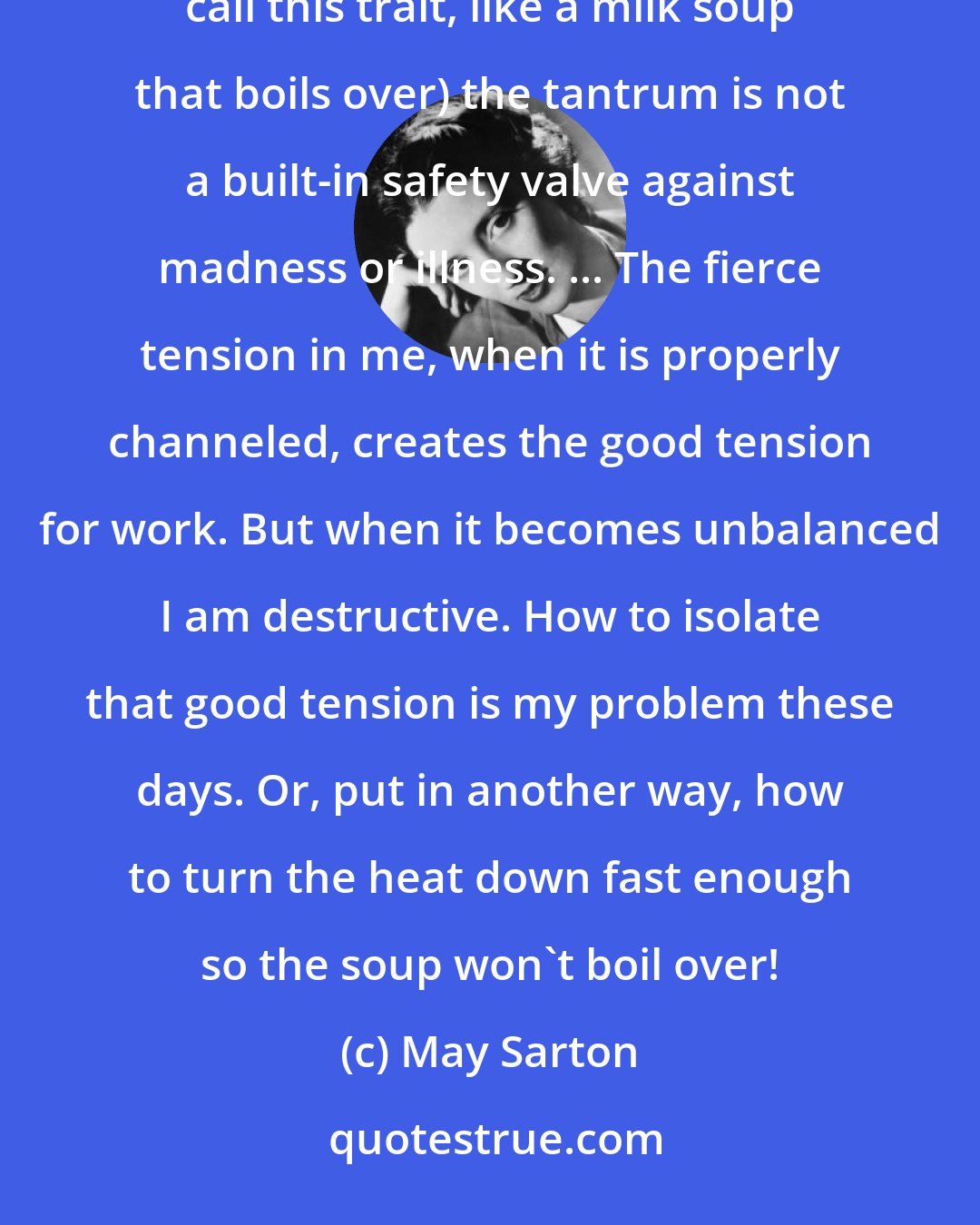 May Sarton: I have sometimes wondered also whether in people like me who come to the boil fast (soupe au lait, the French call this trait, like a milk soup that boils over) the tantrum is not a built-in safety valve against madness or illness. ... The fierce tension in me, when it is properly channeled, creates the good tension for work. But when it becomes unbalanced I am destructive. How to isolate that good tension is my problem these days. Or, put in another way, how to turn the heat down fast enough so the soup won't boil over!