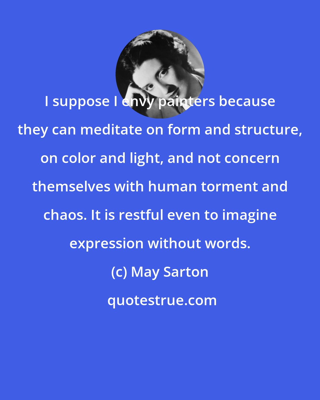 May Sarton: I suppose I envy painters because they can meditate on form and structure, on color and light, and not concern themselves with human torment and chaos. It is restful even to imagine expression without words.