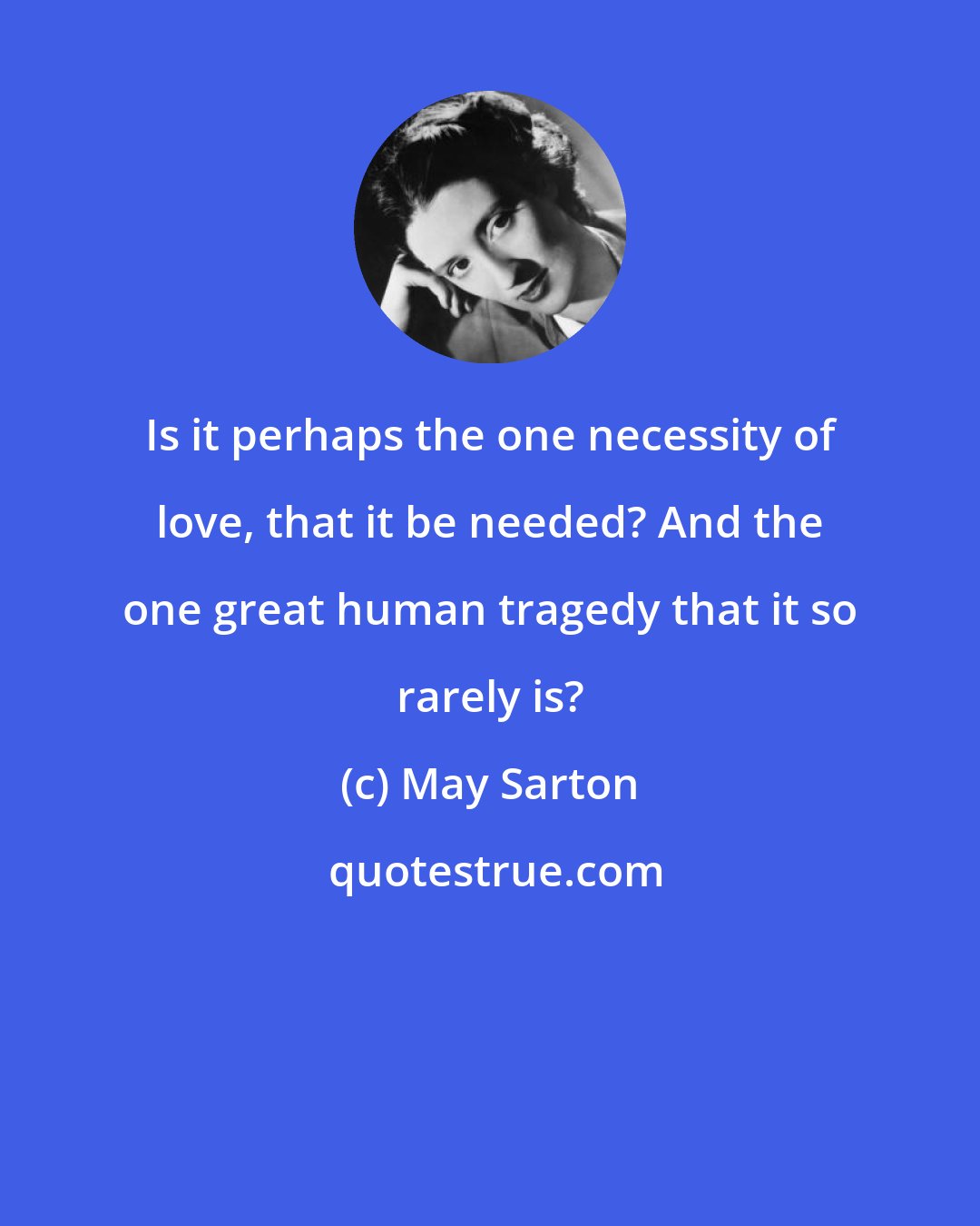 May Sarton: Is it perhaps the one necessity of love, that it be needed? And the one great human tragedy that it so rarely is?