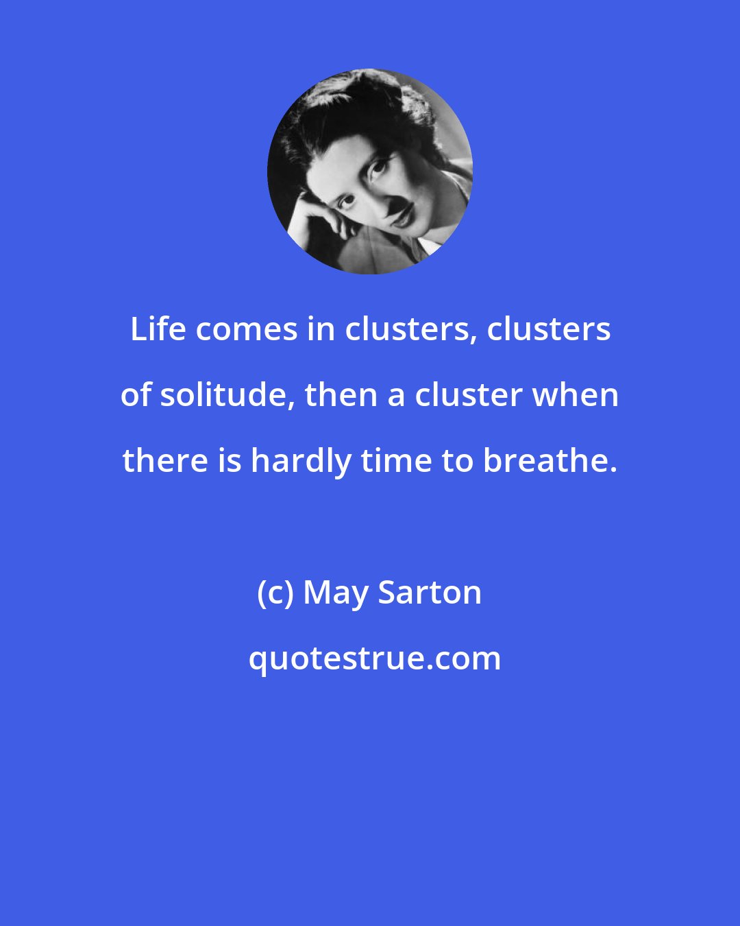 May Sarton: Life comes in clusters, clusters of solitude, then a cluster when there is hardly time to breathe.